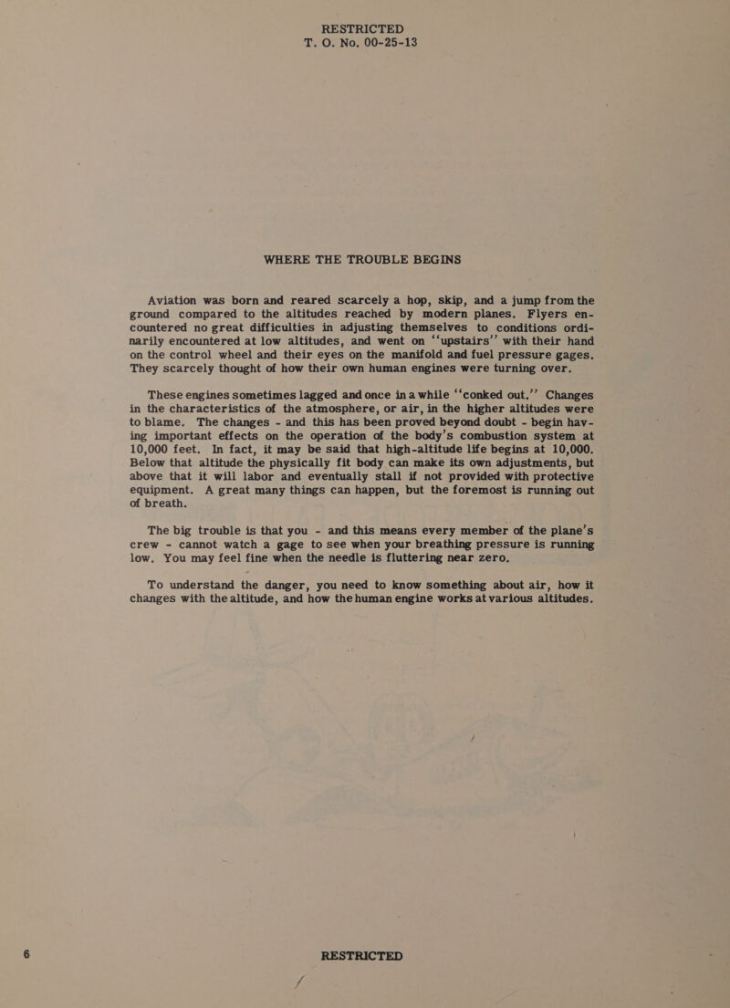 T. O. No. 00-25-13 WHERE THE TROUBLE BEGINS Aviation was born and reared scarcely a hop, skip, and a jump from the ground compared to the altitudes reached by modern planes. Flyers en- countered no great difficulties in adjusting themselves to conditions ordi- narily encountered at low altitudes, and went on ‘‘upstairs’’ with their hand on the control wheel and their eyes on the manifold and fuel pressure gages. They scarcely thought of how their own human engines were turning over. These engines sometimes lagged and once ina while “‘conked out.’’ Changes in the characteristics of the atmosphere, or air, in the higher altitudes were to blame. The changes - and this has been proved beyond doubt - begin hav- ing important effects on the operation of the body’s combustion system at 10,000 feet. In fact, it may be said that high-altitude life begins at 10,000. Below that altitude the physically fit body can make its own adjustments, but above that it will labor and eventually stall if not provided with protective equipment. A great many things can happen, but the foremost is running out of breath. The big trouble is that you - and this means every member of the plane’s crew - cannot watch a gage to see when your breathing pressure is running low. You may feel fine when the needle is fluttering near zero. To understand the danger, you need to know something about air, how it changes with the altitude, and how the human engine works at various altitudes.