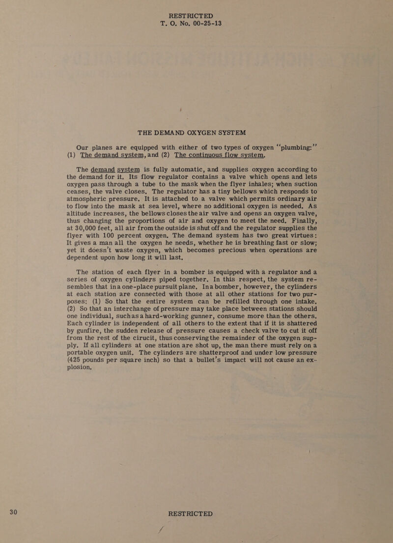 THE DEMAND OXYGEN SYSTEM Our planes are equipped with either of two types of oxygen “‘plumbing:”’ . (1) The demand system, and (2) The continuous flow system, The demand system is fully automatic, and supplies oxygen according to the demand for it. Its flow regulator contains a valve which opens and lets oxygen pass through a tube to the mask when the flyer inhales; when suction ceases, the valve closes, The regulator has a tiny bellows which responds to atmospheric pressure, It is attached to a valve which permits ordinary air to flow into the mask at sea level, where no additional oxygen is needed, As altitude increases, the bellows closes the air valve and opens an oxygen valve, thus changing the proportions of air and oxygen to meet the need, Finally, at 30,000 feet, all air from the outside is shut offand the regulator supplies the flyer with 100 percent oxygen, The demand system has two great virtues: It gives a man all the oxygen he needs, whether he is breathing fast or slow; yet it doesn’t waste oxygen, which becomes precious when operations are dependent upon how long it will last. The station of each flyer in a bomber is equipped with a regulator and a series of oxygen cylinders piped together. In this respect, the system re- sembles that ina one-place pursuit plane, Ina bomber, however, the cylinders at each station are connected with those at all other stations for two pur- poses: (1) So that the entire system can be refilled through one intake, (2) So that an interchange of pressure may take place between stations should one individual, suchasa hard-working gunner, consume more than the others, Each cylinder is independent of all others to the extent that if it is shattered by gunfire, the sudden release of pressure causes a check valve to cut it off from the rest of the cirucit, thus conserving the remainder of the oxygen sup- ply. If all cylinders at one station are shot up, the man there must rely ona portable oxygen unit. The cylinders are shatterproof and under low pressure (425 pounds per square inch) so that a bullet’s impact will not cause an ex- plosion,