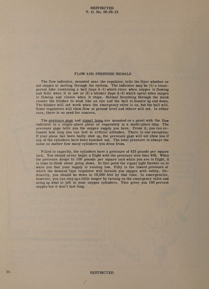 FLOW AND PRESSURE SIGNALS The flow indicator, mounted near the regulator, tells the flyer whether or not oxygen is moving through the system, The indicator may be (1) a trans- parent tube containing a ball (type A-1) which rises when oxygen is flowing and falls when it is not or (2) a blinker (type A-3) which opens when oxygen is flowing and closes when it stops. Normal breathing through the mask causes the blinker to wink like an eye and the ball to bounce up and down. The blinker will not work when the emergency valve is on, but the ball will. Some regulators will show flow at ground level and others will not. In either case, there is no need for concern, The pressure gage and signal lamp are mounted on a panel with the flow indicator in a Single-place plane or separately in a multi-place ship. The pressure gage tells you the oxygen supply you have, From it, you can es- timate how long you can last at critical altitudes. There is one exception: If your plane has been badly shot up, the pressure gage will not show you if any of the cylinders have been knocked out, The total pressure is always the same no matter how many cylinders you draw from. Filled to capacity, the cylinders have a pressure of 425 pounds per square inch, You should never begin a flight with the pressure less than 400. When the pressure drops to 100 pounds per square inch while you are in flight, it is time to think about going down, At this point the signal light flashes on to warn you that your supply is running low. Fifty is the lowest pressure at which the demand type regulator will furnish you oxygen with safety. Or- dinarily, you should be down to 10,000 feet by that time. In emergencies, however, you can Stay upa little longer by turning on the emergency valve and using up what is left in your oxygen cylinders, This gives you 100 percent oxygen but it won’t last long.