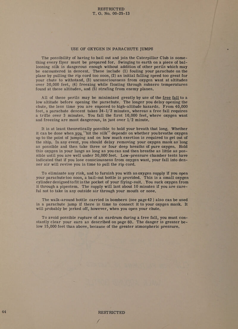 USE OF OXYGEN IN PARACHUTE JUMPS The possibility of having to bail out and join the Caterpillar Club is some- thing every flyer must be prepared for. Swinging to earth on a piece of bal- looning silk is dangerous enough without addition of other perils which may be encountered in descent. These include (1) fouling your parachute on the plane by pulling the rip cord too soon, (2) an initial falling speed too great for your chute to withstand, (3) unconsciousness from oxygen want at altitudes over 30,000 feet, (4) freezing while floating through subzero temperatures found at these altitudes, and (5) strafing from enemy planes. All of these perils may be minimized greatly by use of the free fall toa low altitude before opening the parachute, The longer you delay opening the chute, the less time you are exposed to high-altitude hazards. From 40,000 feet, a parachute descent takes 24-1/2 minutes, whereas a free fall requires a trifle over 3 minutes, You fall the first 10,000 feet, where oxygen want and freezing are most dangerous, in just over 1/2 minute. It is at least theoretically possible to hold your breath that long. Whether it can be done when you “‘hit the silk’’ depends on whether youbreathe oxygen up to the point of jumping and on how much exertion is required to get out of the ship. In any event, you should delay removing your oxygen mask as long as possible and then take three or four deep breaths of pure oxygen. Hold this oxygen in your lungs as long as youcan and then breathe as little as pos- sible until you are well under 30,000 feet. Low-pressure chamber tests have indicated that if you lose consciousness from oxygen want, your fall into den- ser air will revive you in time to pull the rip cord. To eliminate any risk, and to furnish you with an oxygen supply if you open your parachute too soon, a bail-out bottle is provided. This is a small oxygen cylinder designed tofit inthe pocket of your flying-suit. You suck oxygen from it through a pipestem. The supply will last about 10 minutes if you are care- ful not to take in any outside air through your mouth or nose. The walk-around bottle carried in bombers (see page 42 ) also can be used in a parachute jump if there is time to connect it to your oxygen mask, It will probably be jerked off, however, when you open your chute. To avoid possible rupture of an eardrum during a free fall, you must con- Stantly clear your ears as described on page 60. The danger is greater be- low 15,000 feet than above, because of the greater atmospheric pressure.
