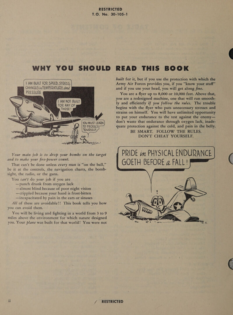  | AM BUILT FOR SPEED, STRESS, CHANGES im TEMPERATURE and PRESSURE           | AM NOT BUILT FOR ANY OF YOU MUST LEARN TO PROTECT Your main job is to drop your bombs on the target and to make your fire-power count. That can’t be done unless every man is “on the ball,” be it at the controls, the navigation charts, the bomb- sight, the radio, or the guns. You can’t do your job if you are — punch drunk from oxygen lack —almost blind because of poor night vision —crippled because your hand is frost-bitten —incapacitated by pain in the ears or sinuses All of these are avoidable!! This book tells you how you can avoid them. You will be living and fighting in a world from 3 to 9 miles above the environment for which nature designed you. Your plane was built for that world! You were not built for it, but if you use the protection with which the Army Air Forces provides you, if you “know your stuff” and if you use your head, you will get along fine. You are a flyer up to 8,000 or 10,000 feet. Above that, you are a redesigned machine, one that will run smooth- ly and efficiently if you follow the rules. The trouble begins with the flyer who puts unnecessary stresses and strains on himself. You will have unlimited opportunity to put your endurance to the test against the enemy— don’t waste that endurance through oxygen lack, inade- quate protection against the cold, and pain in the belly. BE SMART. FOLLOW THE RULES. DON’T CHEAT YOURSELF.  PRIDE im PHYSICAL ENDURANCE GOETH BEFORE @ FALL!   