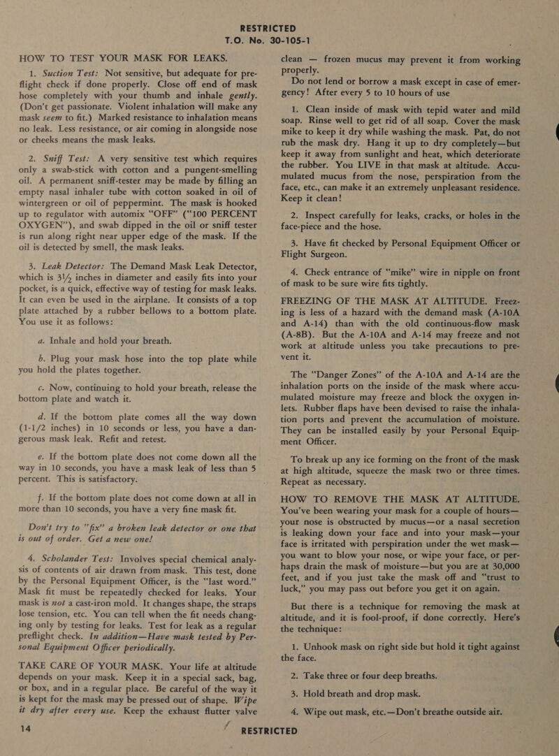 HOW TO TEST YOUR MASK FOR LEAKS. 1. Suction Test: Not sensitive, but adequate for pre- flight check if done properly. Close off end of mask hose completely with your thumb and inhale gently. (Don’t get passionate. Violent inhalation will make any mask seem to fit.) Marked resistance to inhalation means no leak. Less resistance, or air coming in alongside nose or cheeks means the mask leaks. 2. Sniff Test: A very sensitive test which requires only a swab-stick with cotton and a pungent-smelling oil. A permanent sniff-tester may be made by filling an empty nasal inhaler tube with cotton soaked in oil of wintergreen or oil of peppermint. The mask is hooked up to regulator with automix “OFF” (“100 PERCENT OXYGEN”), and swab dipped in the oil or sniff tester is run along right near upper edge of the mask. If the oil is detected by smell, the mask leaks. 3. Leak Detector: The Demand Mask Leak Detector, which is 314 inches in diameter and easily fits into your pocket, is a quick, effective way of testing for mask leaks. It can even be used in the airplane. It consists of a top plate attached by a rubber bellows to a bottom plate. You use it as follows: a. Inhale and hold your breath. 6. Plug your mask hose into the top plate while you hold the plates together. c. Now, continuing to hold your breath, release the bottom plate and watch it. d. If the bottom plate comes all the way down (1-1/2 inches) in 10 seconds or less, you have a dan- gerous mask leak. Refit and retest. e. If the bottom plate does not come down all the way in 10 seconds, you have a mask leak of less than 5 percent. This is satisfactory. f. If the bottom plate does not come down at all in more than 10 seconds, you have a very fine mask fit. Don’t try to “fix” a broken leak detector or one that is out of order. Get a new one! 4. Scholander Test: Involves special chemical analy- sis of contents of air drawn from mask. This test, done by the Personal Equipment Officer, is the “last word.” Mask fit must be repeatedly checked for leaks. Your mask is not a cast-iron mold. It changes shape, the straps lose tension, etc. You can tell when the fit needs chang- ing only by testing for leaks. Test for leak as a regular preflight check. In addition—Have mask tested by Per- sonal Equipment Officer periodically. TAKE CARE OF YOUR MASK. Your life at altitude depends on your mask. Keep it in a special sack, bag, or box, and in a regular place. Be careful of the way it is kept for the mask may be pressed out of shape. Wipe clean — frozen mucus may prevent it from working properly. Do ‘not lend or borrow a mask except in case of emer- gency! After every 5 to 10 hours of use 1. Clean inside of mask with tepid water and mild soap. Rinse well to get rid of all soap. Cover the mask mike to keep it dry while washing the mask. Pat, do not rub the mask dry. Hang it up to dry completely—but keep it away from sunlight and heat, which deteriorate the rubber. You LIVE in that mask at altitude. Accu- mulated mucus from the nose, perspiration from the face, etc., can make it an extremely unpleasant residence. Keep it clean! 2. Inspect carefully for leaks, cracks, or holes in the face-piece and the hose. 3. Have fit checked by Personal Equipment Officer or Flight Surgeon. 4. Check entrance of “mike” wire in nipple on front of mask to be sure wire fits tightly. FREEZING OF THE MASK AT ALTITUDE. Freez- ing is less of a hazard with the demand mask (A-10A and A-14) than with the old continuous-flow mask (A-8B). But the A-10A and A-14 may freeze and not work at altitude unless you take precautions to pre- vent it. The “Danger Zones” of the A-10A and A-14 are the inhalation ports on the inside of the mask where accu- mulated moisture may freeze and block the oxygen in- lets. Rubber flaps have been devised to raise the inhala- tion ports and prevent the accumulation of moisture. They can be installed easily by your Personal Equip- ment Officer. To break up any ice forming on the front of the mask at high altitude, squeeze the mask two or three times. Repeat as necessary. HOW TO REMOVE THE MASK AT ALTITUDE. You’ve been wearing your mask for a couple of hours— your nose is obstructed by mucus—or a nasal secretion is leaking down your face and into your mask—your face is irritated with perspiration under the wet mask— you want to blow your nose, or wipe your face, or per- haps drain the mask of moisture—but you are at 30,000 feet, and if you just take the mask off and “trust to luck,” you may pass out before you get it on again. But there is a technique for removing the mask at altitude, and it is fool-proof, if done correctly. Here’s the technique: 1. Unhook mask on right side but hold it tight against the face. ; 2. Take three or four deep breaths. 3. Hold breath and drop mask.