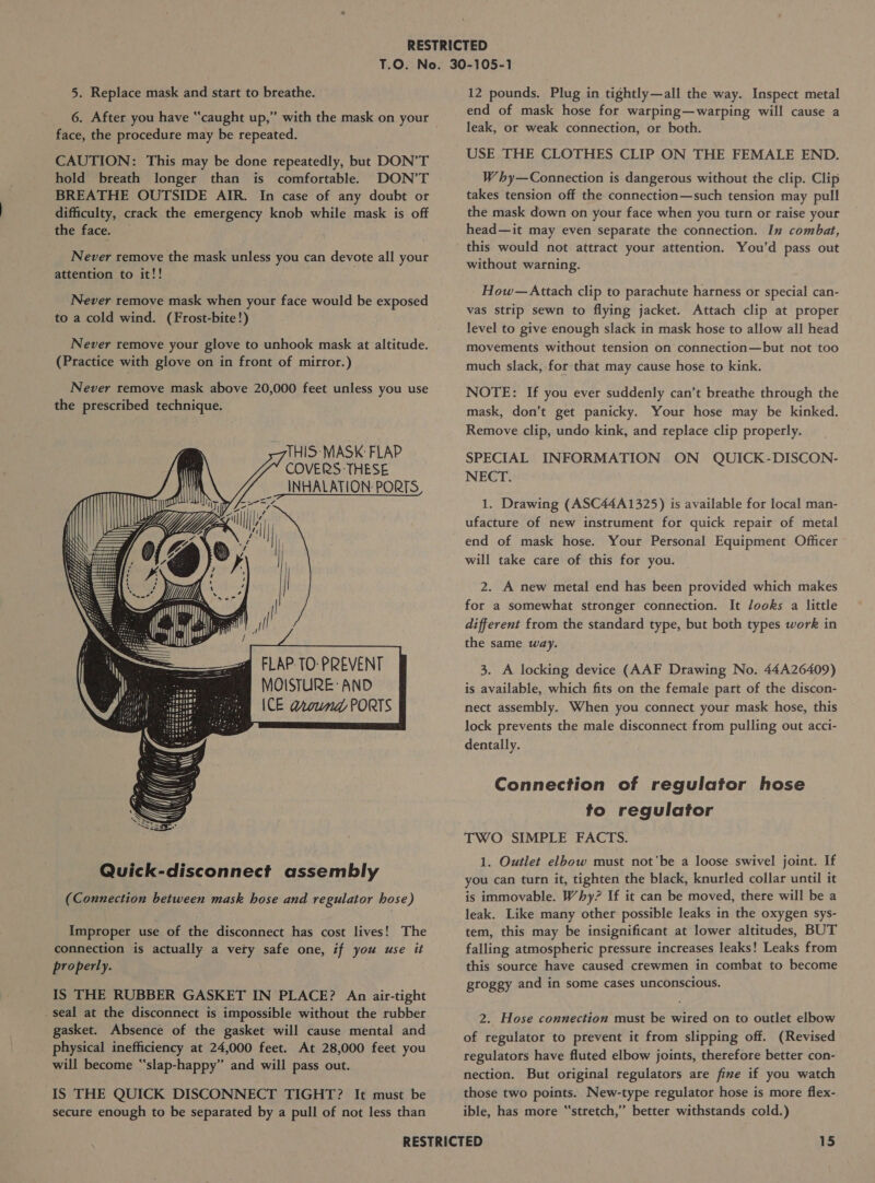 6. After you have “caught up,” with the mask on your face, the procedure may be repeated. CAUTION: This may be done repeatedly, but DON’T hold breath longer than is comfortable. DON’T BREATHE OUTSIDE AIR. In case of any doubt or difficulty, crack the emergency knob while mask is off the face. Never remove the mask unless you can devote all your attention to it!! Never remove mask when your face would be exposed to a cold wind. (Frost-bite!) Never remove your glove to unhook mask at altitude. (Practice with glove on in front of mirror.) Never remove mask above 20,000 feet unless you use the prescribed technique.      THIS- MASK: FLAP COVERS THESE INHALATION: PORTS LIN Vip fy Ri; ji i | i XG sr hy nS : NS ‘ SSS ons: oH iB s 4&gt; TO... p ca) a “De lai      FLAP. TO: PREVENT MOISTURE: AND ICE around PORTS   Whey COA (Connection between mask hose and regulator hose) Improper use of the disconnect has cost lives! The connection is actually a very safe one, if you use it properly. IS THE RUBBER GASKET IN PLACE? An air-tight . seal at the disconnect is impossible without the rubber gasket. Absence of the gasket will cause mental and physical inefficiency at 24,000 feet. At 28,000 feet you will become “‘slap-happy” and will pass out. IS THE QUICK DISCONNECT TIGHT? It must be secure enough to be separated by a pull of not less than end of mask hose for warping—warping will cause a leak, or weak connection, or both. USE THE CLOTHES CLIP ON THE FEMALE END. Why—Connection is dangerous without the clip. Clip takes tension off the connection—such tension may pull the mask down on your face when you turn or raise your head—it may even separate the connection. In combat, this would not attract your attention. You’d pass out without warning. How— Attach clip to parachute harness or special can- vas strip sewn to flying jacket. Attach clip at proper level to give enough slack in mask hose to allow all head movements without tension on connection—but not too much slack, for that may cause hose to kink. NOTE: If you ever suddenly can’t breathe through the mask, don’t get panicky. Your hose may be kinked. Remove clip, undo kink, and replace clip properly. SPECIAL INFORMATION ON QUICK-DISCON- NECT. 1. Drawing (ASC44A1325) is available for local man- ufacture of new instrument for quick repair of metal end of mask hose. Your Personal Equipment Officer will take care of this for you. 2. A new metal end has been provided which makes for a somewhat stronger connection. It looks a little different from the standard types but both types work in the same way. 3. A locking device (AAF Drawing No. 44A26409) is available, which fits on the female part of the discon- mect assembly. When you connect your mask hose, this lock prevents the male disconnect from pulling out acct- dentally. Connection of regulator hose to regulator TWO SIMPLE FACTS. 1. Outlet elbow must not'be a loose swivel joint. If you can turn it, tighten the black, knurled collar until it is immovable. Why? If it can be moved, there will be a leak. Like many other possible leaks in the oxygen sys- tem, this may be insignificant at lower altitudes, BUT falling atmospheric pressure increases leaks! Leaks from this source have caused crewmen in combat to become groggy and in some cases unconscious. 2. Hose connection must be wired on to outlet elbow of regulator to prevent it from slipping off. (Revised regulators have fluted elbow joints, therefore better con- nection. But original regulators are fine if you watch those two points. New-type regulator hose is more flex- ible, has more “stretch,” better withstands cold.)