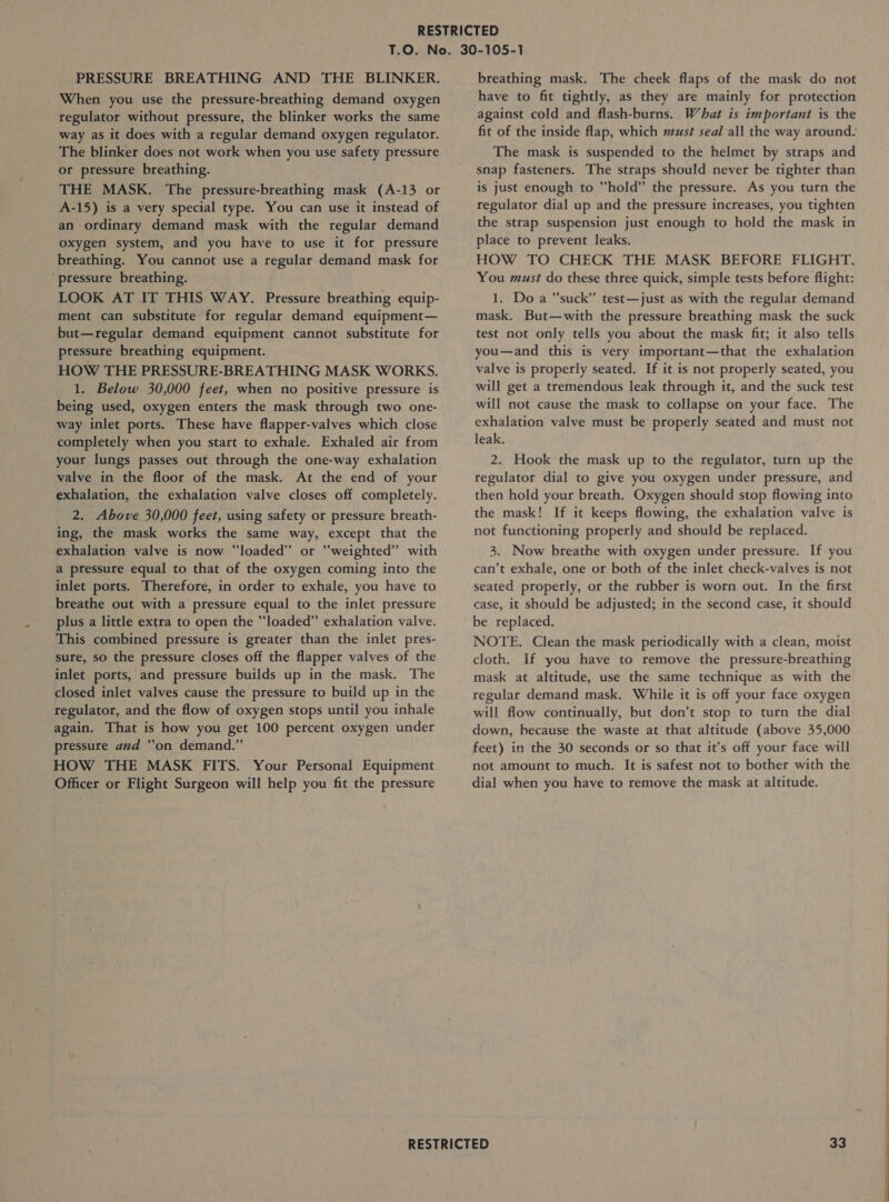 PRESSURE BREATHING AND THE BLINKER. . When you use the pressure-breathing demand oxygen regulator without pressure, the blinker works the same way as it does with a regular demand oxygen regulator. The blinker does not work when you use safety pressure or pressure breathing. THE MASK. The pressure-breathing mask (A-13 or A-15) is a very special type. You can use it instead of an ordinary demand mask with the regular demand oxygen system, and you have to use it for pressure breathing. You cannot use a regular demand mask for ‘pressure breathing. LOOK AT IT THIS WAY. Pressure breathing equip- ment can substitute for regular demand equipment— but—regular demand equipment cannot substitute for pressure breathing equipment. HOW THE PRESSURE-BREATHING MASK WORKS. 1. Below 30,000 feet, when no positive pressure is being used, oxygen enters the mask through two one- way inlet ports. These have flapper-valves which close completely when you start to exhale. Exhaled air from your lungs passes out through the one-way exhalation valve in the floor of the mask. At the end of your exhalation, the exhalation valve closes off completely. 2. Above 30,000 feet, using safety or pressure breath- ing, the mask works the same way, except that the exhalation valve is now ‘loaded’ or “weighted” with a pressure equal to that of the oxygen coming into the inlet ports. Therefore, in order to exhale, you have to breathe out with a pressure equal to the inlet pressure plus a little extra to open the “loaded” exhalation valve. This combined pressure is greater than the inlet pres- sure, so the pressure closes off the flapper valves of the inlet ports, and pressure builds up in the mask. The closed inlet valves cause the pressure to build up in the regulator, and the flow of oxygen stops until you inhale again. That is how you get 100 percent oxygen under pressure and “on demand.” HOW THE MASK FITS. Your Personal Equipment Officer or Flight Surgeon will help you fit the pressure breathing mask. The cheek flaps of the mask do not have to fit tightly, as they are mainly for protection against cold and flash-burns. What is important is the The mask is suspended to the helmet by straps and snap fasteners. The straps should never be tighter than is just enough to “hold” the pressure. As you turn the regulator dial up and the pressure increases, you tighten the strap suspension just enough to hold the mask in place to prevent leaks. HOW TO CHECK THE MASK BEFORE FLIGHT. You must do these three quick, simple tests before flight: 1. Do a “suck” test—just as with the regular demand mask. But—with the pressure breathing mask the suck test not only tells you about the mask fit; it also tells you—and this is very important—that the exhalation valve is properly seated. If it is not properly seated, you will get a tremendous leak through it, and the suck test will not cause the mask to collapse on your face. The exhalation valve must be properly seated and must not leak. 2. Hook the mask up to the regulator, turn up the regulator dial to give you oxygen under pressure, and then hold your breath. Oxygen should stop flowing into the mask! If it keeps flowing, the exhalation valve is not functioning properly and should be replaced. 3. Now breathe with oxygen under pressure. If you can’t exhale, one or both of the inlet check-valves is not seated properly, or the rubber is worn out. In the first case, it should be adjusted; in the second case, it should be replaced. NOTE. Clean the mask periodically with a clean, moist cloth. If you have to remove the pressure-breathing mask at altitude, use the same technique as with the regular demand mask. While it is off your face oxygen will flow continually, but don’t stop to turn the dial down, because the waste at that altitude (above 35,000 feet) in the 30 seconds or so that it’s off your face will not amount to much. It is safest not to bother with the dial when you have to remove the mask at altitude.