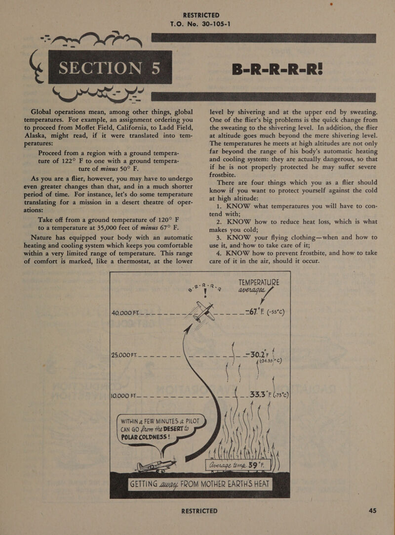  Global operations mean, among other things, global temperatures. For example, an assignment ordering you to proceed from Moffet Field, California, to Ladd Field, Alaska, might read, if it were translated into tem- peratures: Proceed from a region with a ground tempera- ture of 122° F to one with a ground tempera- ture of minus 50° F. As you are a flier, however, you may have to undergo even greater changes than that, and in a much shorter period of time. For instance, let’s do some temperature translating for a mission in a desert theatre of oper- ations: Take off from a ground temperature of 120° F to a temperature at 35,000 feet of minus 67° F. Nature has equipped your body with an automatic _ heating and cooling system which keeps you comfortable within a very limited range of temperature. This range of comfort is marked, like a thermostat, at the lower CAN GO from the DESERT to POLARCOLDNESS! | &lt;‘\aa © &amp;) level by shivering and at the upper end by sweating. One of the flier’s big problems is the quick change from the sweating to the shivering level. In addition, the flier at altitude goes much beyond the mere shivering level. The temperatures he meets at high altitudes are not only far beyond the range of his body’s automatic heating and cooling system: they are actually dangerous, so that if he is not properly protected he may suffer severe frostbite. | There are four things which you as a flier should know if you want to protect yourself against the cold at high altitude: 1. KNOW what temperatures you will have to con- tend with; . 2. KNOW how to reduce heat loss, which is what makes you cold; 3. KNOW your flying clothing—when and how to use it, and‘how to take care of it; 4. KNOW how to prevent frostbite, and how to take care of it in the air, should it occur. TEMPERATURE WAG 67. F (-s5°c) 