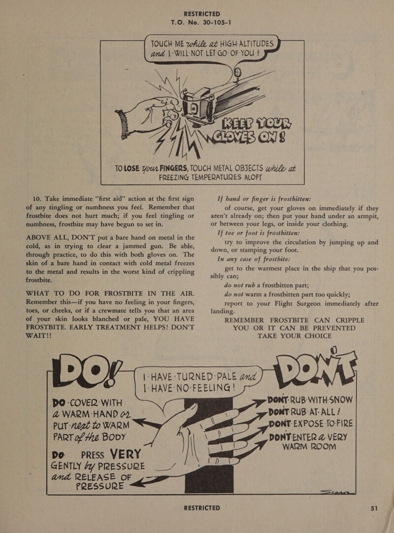  10. Take immediate “first aid” action at the first sign of any tingling or numbness you feel. Remember that frostbite does not hurt much; if you feel tingling or numbness, frostbite may have begun to set in. ABOVE ALL, DON’T put a bare hand on metal in the cold, as in trying to clear a jammed gun. Be able, through practice, to do this with both gloves on. The skin of a bare hand in contact with cold metal freezes to the metal and results in the worst kind of crippling frostbite. | WHAT TO DO FOR FROSTBITE IN THE AIR. Remember this—if you have no feeling in your fingers, toes, or cheeks, or if a crewmate tells you that an area of your skin looks blanched or pale, YOU HAVE FROSTBITE. EARLY TREATMENT HELPS! DON’T WAIT!! LUO DO COVER WITH &amp;@ WARM: HAND 44 PUT 0g to WARM PART of ie BODY Do press VERY GENTLY Jy PRESSURE __“ and RELEASE OF _— PRESSURE       If hand or finger is frostbitten: of course, get your gloves on immediately if they aren’t already on; then put your hand under an armpit, or between your legs, or inside your clothing. If toe or foot is frostbitten: try to improve the circulation by jumping up and down, or stamping your foot. . In any case of frostbite: get to the warmest place in the ship that you pos- sibly can; . do not rub a frostbitten part; do not warm a frostbitten part too quickly; report to your Flight Surgeon immediately after landing. REMEMBER FROSTBITE CAN CRIPPLE YOU OR IT CAN BE PREVENTED TAKE YOUR CHOICE DONT: RUB WITH-SNOW DONT RUB-AT- ALL / ONT-EXPOSE TOFIRE DONTENTER @ VERY WAR2M 200M —