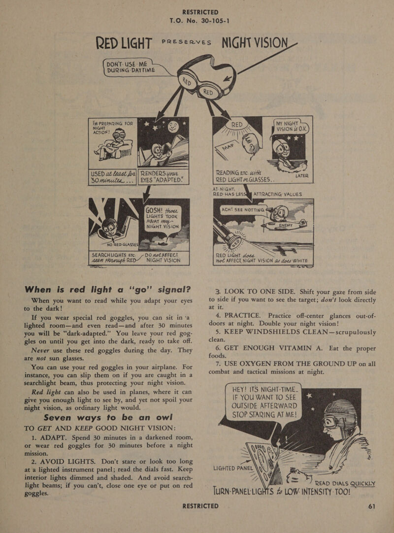             Mid? Nghe  RENDERS Your | EYES “ADAPTED: h GOSH! froae LIGHTS Took AWAY NIGHT VISION    —0 RED GAS = SEARCHLIGHTS Ere. DO AoZ AFFECT Attn Hrough RED“ NIGHT VISION When is red light a ‘‘go” signal? When you want to read while you adapt your eyes to the dark! If you wear special red goggles, you can sit in ‘a lighted room—and even read—and after 30 minutes you will be “dark-adapted.”’ You leave your red gog- . gles on until you get into the dark, ready to take off. Never use these red goggles during the day. They are not sun glasses. ‘You can use your red goggles in your airplane. For instance, you can slip them on if you are caught in a searchlight beam, thus protecting your night vision. Red light can also be used in planes, where it can give you enough light to see by, and yet not spoil your night vision, as ordinary light would. Seven ways to be an owl TO GET AND KEEP GOOD NIGHT VISION: 1. ADAPT. Spend 30 minutes in a darkened room, or wear red goggles for 30 minutes before a night mission. . 2. AVOID LIGHTS. Don’t stare or look too long at a lighted instrument panel; read the dials fast. Keep interior lights dimmed and shaded. And avoid search- light beams; if you can’t, close one eye or put on red goggles.      MY NIGHT VISION 4 OK.   READING Etc. w/t RED LIGHT Z2GLASSES.. AT: N!GHT,   /  RED LIGHT doee not AFFECL NIGHT VISION as does WHITE  Co WN 3. LOOK TO ONE SIDE. Shift your gaze from side to side if you want to see the target; don’t look directly at it. 4, PRACTICE. Practice off-center glances out-of- doors at night. Double your night vision! 5. KEEP WINDSHIELDS CLEAN ~—scrupulously clean. 6. GET ENOUGH VITAMIN A. Eat the proper foods. 7. USE OXYGEN FROM THE GROUND UP on all combat and tactical missions at night.       HEY! JTS NIGHT-TIME. IF YOU WANT TO SEE OUTSIDE AFTERWARD STOP STARING AT ME!  = &gt; ae READ DIALS QUICKLY TURN-PANELLIGHTS 4 LOW: INTENSITY-TOO!