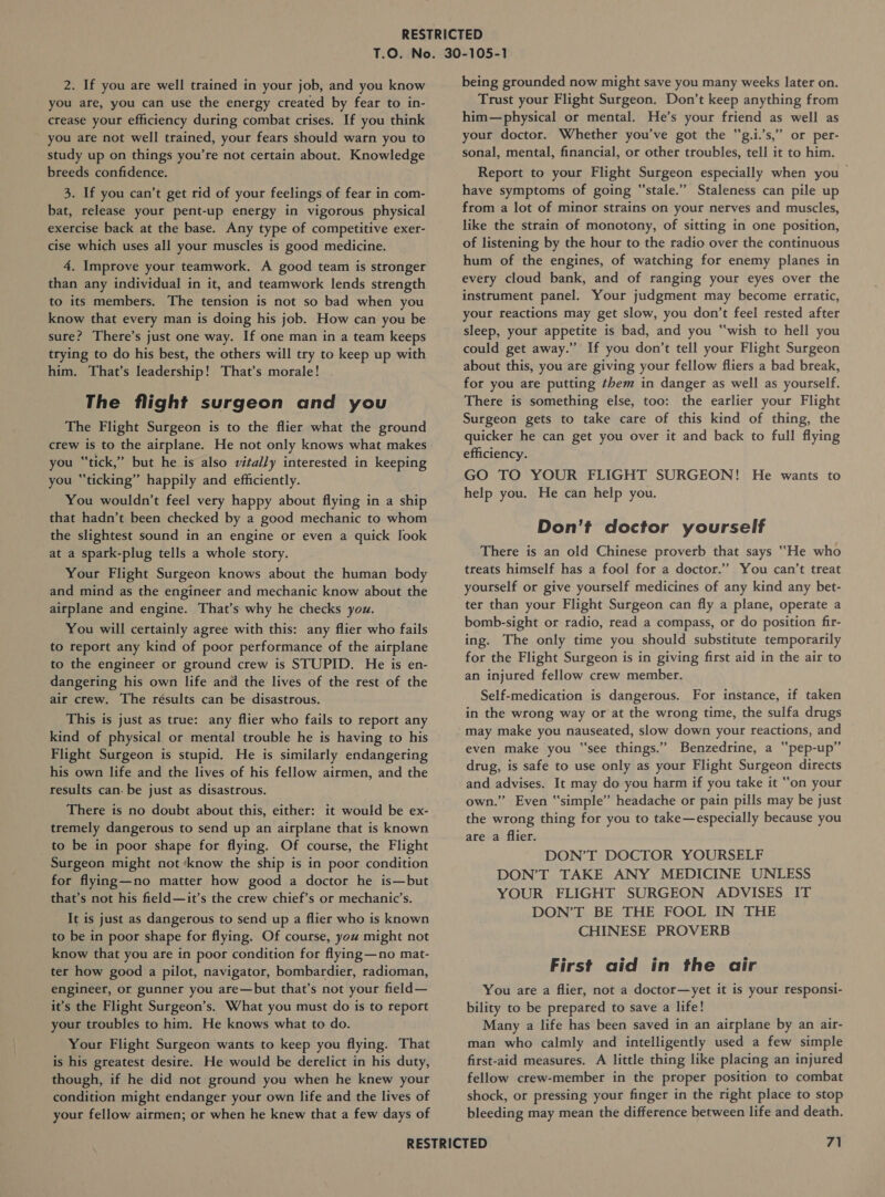 you are, you can use the energy created by fear to in- crease your efficiency during combat crises. If you think you are not well trained, your fears should warn you to study up on things you’re not certain about. Knowledge breeds confidence. 3. If you can’t get rid of your feelings of fear in com- bat, release your pent-up energy in vigorous physical exercise back at the base. Any type of competitive exer- cise which uses all your muscles is good medicine. 4. Improve your teamwork. A good team is stronger than any individual in it, and teamwork lends strength to its members. The tension is not so bad when you know that every man is doing his job. How can you be sure? There’s just one way. If one man in a team keeps trying to do his best, the others will try to keep up with him. That’s leadership! That’s morale! . The flight surgeon and you The Flight Surgeon is to the flier what the ground crew is to the airplane. He not only knows what makes you “tick,” but he is also vitally interested in keeping you “ticking” happily and efficiently. You wouldn’t feel very happy about flying in a ship that hadn’t been checked by a good mechanic to whom the slightest sound in an engine or even a quick look at a spark-plug tells a whole story. Your Flight Surgeon knows about the human body and mind as the engineer and mechanic know about the airplane and engine. That’s why he checks you. You will certainly agree with this: any flier who fails to report any kind of poor performance of the airplane to the engineer or ground crew is STUPID. He is en- dangering his own life and the lives of the rest of the air crew. The résults can be disastrous. This is just as true: any flier who fails to report any kind of physical or mental trouble he is having to his Flight Surgeon is stupid. He is similarly endangering his own life and the lives of his fellow airmen, and the results can. be just as disastrous. There is no doubt about this, either: it would be ex- tremely dangerous to send up an airplane that is known _to be in poor shape for flying. Of course, the Flight Surgeon might not ‘know the ship is in poor condition for flying—no matter how good a doctor he is—but that’s not his field—it’s the crew chief’s or mechanic’s. It is just as dangerous to send up a flier who is known to be in poor shape for flying. Of course, you might not know that you are in poor condition for flying—no mat- ter how good a pilot, navigator, bombardier, radioman, engineer, or gunner you are—but that’s not your field— it’s the Flight Surgeon’s. What you must do is to report your troubles to him. He knows what to do. Your Flight Surgeon wants to keep you flying. That is his greatest desire. He would be derelict in his duty, though, if he did not ground you when he knew your condition might endanger your own life and the lives of your fellow airmen; or when he knew that a few days of Trust your Flight Surgeon. Don’t keep anything from him—physical or mental. He’s your friend as well as your doctor. Whether you’ve got the “g.i.’s,” or per- sonal, mental, financial, or other troubles, tell it to him. Report to your Flight Surgeon especially when you &gt; have symptoms of going “stale.” Staleness can pile up from a lot of minor strains on your nerves and muscles, like the strain of monotony, of sitting in one position, of listening by the hour to the radio over the continuous hum of the engines, of watching for enemy planes in every cloud bank, and of ranging your eyes over the instrument panel. Your judgment may become erratic, your reactions may get slow, you don’t feel rested after sleep, your appetite is bad, and you “wish to hell you could get away.”’ If you don’t tell your Flight Surgeon about this, you are giving your fellow fliers a bad break, for you afe putting them in danger as well as yourself. There is something else, too: the earlier your Flight Surgeon gets to take care of this kind of thing, the quicker he can get you over it and back to full flying efficiency. GO TO YOUR FLIGHT SURGEON! He wants to help you. He can help you. Don’t doctor yourself There is an old Chinese proverb that says “He who treats himself has a fool for a doctor.” You can’t treat yourself or give yourself medicines of any kind any bet- ter than your Flight Surgeon can fly a plane, operate a bomb-sight or radio, read a compass, or do position fir- ing. The only time you should substitute temporarily for the Flight Surgeon is in giving first aid in the air to an injured fellow crew member. Self-medication is dangerous. For instance, if taken in the wrong way or at the wrong time, the sulfa drugs may make you nauseated, slow down your reactions, and even make you “see things.” Benzedrine, a “pep-up” drug, is safe to use only as your Flight Surgeon directs and advises. It may do you harm if you take it “on your own.” Even “simple” headache or pain pills may be just the wrong thing for you to take—especially because you are a flier. DON’T DOCTOR YOURSELF DON’T TAKE ANY MEDICINE UNLESS YOUR FLIGHT SURGEON ADVISES IT DON’T BE THE FOOL IN THE CHINESE PROVERB First aid in the air You are a flier, not a doctor—yet it is your responsi- bility to be prepared to save a life! Many a life has been saved in an airplane by an air- man who calmly and intelligently used a few simple first-aid measures. A little thing like placing an injured fellow crew-member in the proper position to combat shock, or pressing your finger in the right place to stop bleeding may mean the difference between life and death.