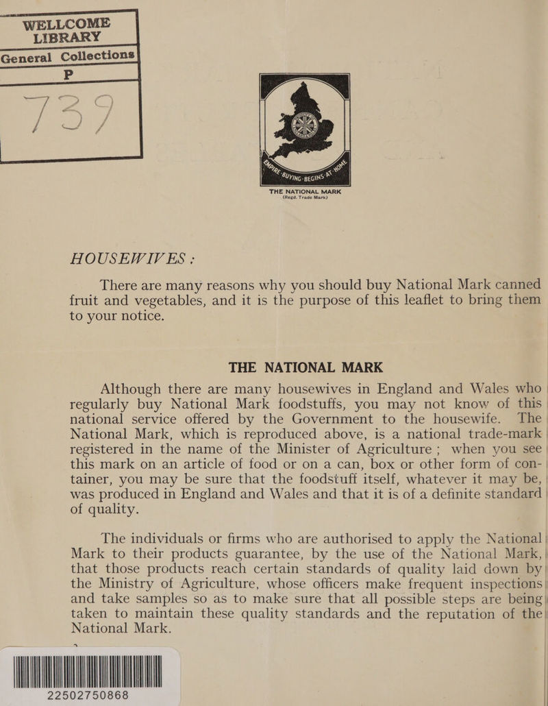     WELLCOME LIBRARY General Collections    THE NATIONAL MARK (Regd. Trade Mark) HOUSEWIVES : There are many reasons why you should buy National Mark canned fruit and vegetables, and it is the purpose of this leaflet to bring them to your notice. THE NATIONAL MARK Although there are many housewives in England and Wales who | regularly buy National Mark foodstuffs, you may not know of this | national service offered by the Government to the housewife. The | National Mark, which is reproduced above, is a national trade-mark | registered in the name of the Minister of Agriculture ; when you see) this mark on an article of tood or on a can, box or other form of con- tainer, you may be sure that the foodstuff itself, whatever it may be, | was produced in England and Wales and that it is of a definite standard | of quality.  The individuals or firms who are authorised to apply the National | Mark to their products guarantee, by the use of the National Mark, | that those products reach certain standards of quality laid down by) the Ministry of Agriculture, whose officers make frequent inspections| and take samples so as to make sure that all possible steps are being) taken to maintain these quality standards and the reputation of the} National Mark. A wu 