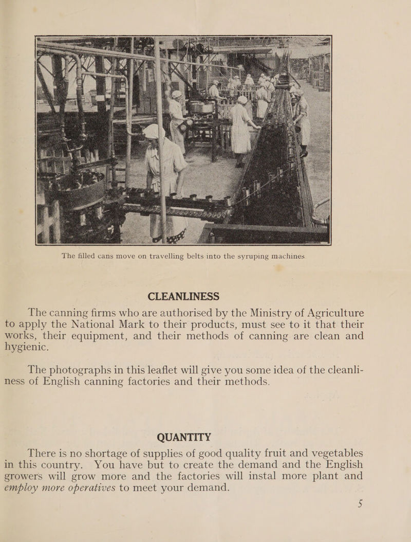  CLEANLINESS The canning firms who are authorised by the Ministry of Agriculture to apply the National Mark to their products, must see to it that their works, their equipment, and their methods of canning are clean and hygienic. The photographs in this leaflet will give you some idea of the cleanli- ness of English canning factories and their methods. QUANTITY There is no shortage of supplies of good quality fruit and vegetables in this country. You have but to create the demand and the English growers will grow more and the factories will instal more plant and employ more operatives to meet your demand.