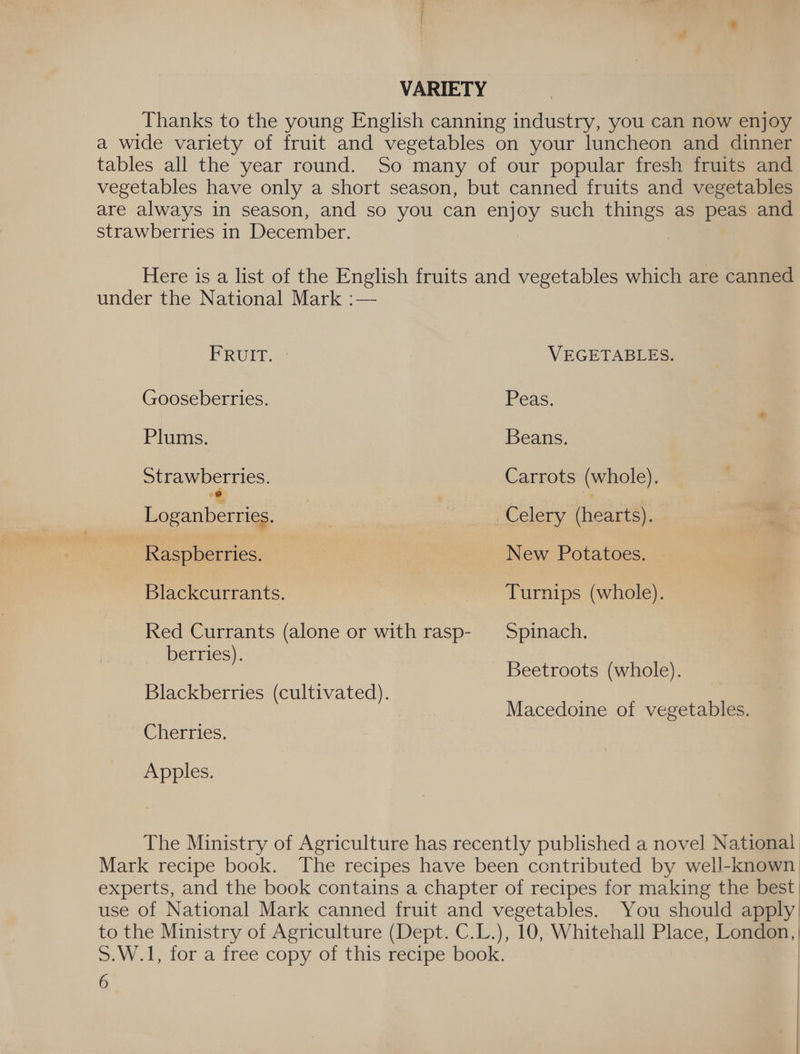 VARIETY Thanks to the young English canning industry, you can now enjoy a wide variety of fruit and vegetables on your luncheon and dinner tables all the year round. So many of our popular fresh fruits and vegetables have only a short season, but canned fruits and vegetables are always in season, and so you can eee such things as peas and strawberries in December. Here is a list of the English fruits and vegetables which are canned under the National Mark :— FRUIT. VEGETABLES. Gooseberries. Peas. ; Plums. Beans. Strawberries. Carrots (whole). feast! , Raa Celery (hearts). Raspberries. es New Potatoes. Blackcurrants. — Turnips (whole). Red Currants (alone or with rasp- Spinach. berries). Beetroots (whole). Blackberries (cultivated). Macedoine of vegetables. Cherries. Apples. The Ministry of Agriculture has recently published a novel National Mark recipe book. The recipes have been contributed by well-known) experts, and the book contains a chapter of recipes for making the best | use of National Mark canned fruit and vegetables. You should apply to the Ministry of Agriculture (Dept. C.L.), 10, Whitehall Place, London, | S.W.1, for a free copy of this recipe book.