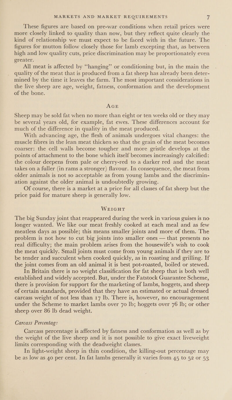 These figures are based on pre-war conditions when retail prices were more closely linked to quality than now, but they reflect quite clearly the kind of relationship we must expect to be faced with in the future. The figures for mutton follow closely those for lamb excepting that, as between high and low quality cuts, price discrimination may be proportionately even greater. All meat is affected by “hanging”’ or conditioning but, in the main the quality of the meat that is produced from a fat sheep has already been deter- mined by the time it leaves the farm. The most important considerations in the live sheep are age, weight, fatness, conformation and the development of the bone. AGE Sheep may be sold fat when no more than eight or ten weeks old or they may be several years old, for example, fat ewes. These differences account for much of the difference in quality in the meat produced. With advancing age, the flesh of animals undergoes vital changes: the muscle fibres in the lean meat thicken so that the grain of the meat becomes coarser: the cell walls become tougher and more gristle develops at the points of attachment to the bone which itself becomes increasingly calcified: the colour deepens from pale or cherry-red to a darker red and the meat takes on a fuller (in rams a stronger) flavour. In consequence, the meat from older animals is not so acceptable as from young lambs and the discrimin- ation against the older animal is undoubtedly growing. Of course, there is a market at a price for all classes of fat sheep but the price paid for mature sheep is generally low. WEIGHT The big Sunday joint that reappeared during the week in various guises is no. longer wanted. We like our meat freshly cooked at each meal and as few meatless days as possible; this means smaller joints and more of them. The problem is not how to cut big joints into smaller ones — that presents no real difficulty; the main problem arises from the housewife’s wish to cook the meat quickly. Small joints must come from young animals if they are to be tender and succulent when cooked quickly, as in roasting and grilling. If the joint comes from an old animal it is best pot-roasted, boiled or stewed. In Britain there is no weight classification for fat sheep that is both well established and widely accepted. But, under the Fatstock Guarantee Scheme, there is provision for support for the marketing of lambs, hoggets, and sheep of certain standards, provided that they have an estimated or actual dressed carcass weight of not less than 17 lb. There is, however, no encouragement under the Scheme to market lambs over 70 lb; hoggets over 76 lb; or other sheep over 86 lb dead weight. Carcass Percentag? Carcass percentage is affected by fatness and conformation as well as by the weight of the live sheep and it is not possible to give exact liveweight limits corresponding with the deadweight classes. In light-weight sheep in thin condition, the killing-out percentage may be as low as 40 per cent. In fat lambs generally it varies from 45 to 52 or 53.