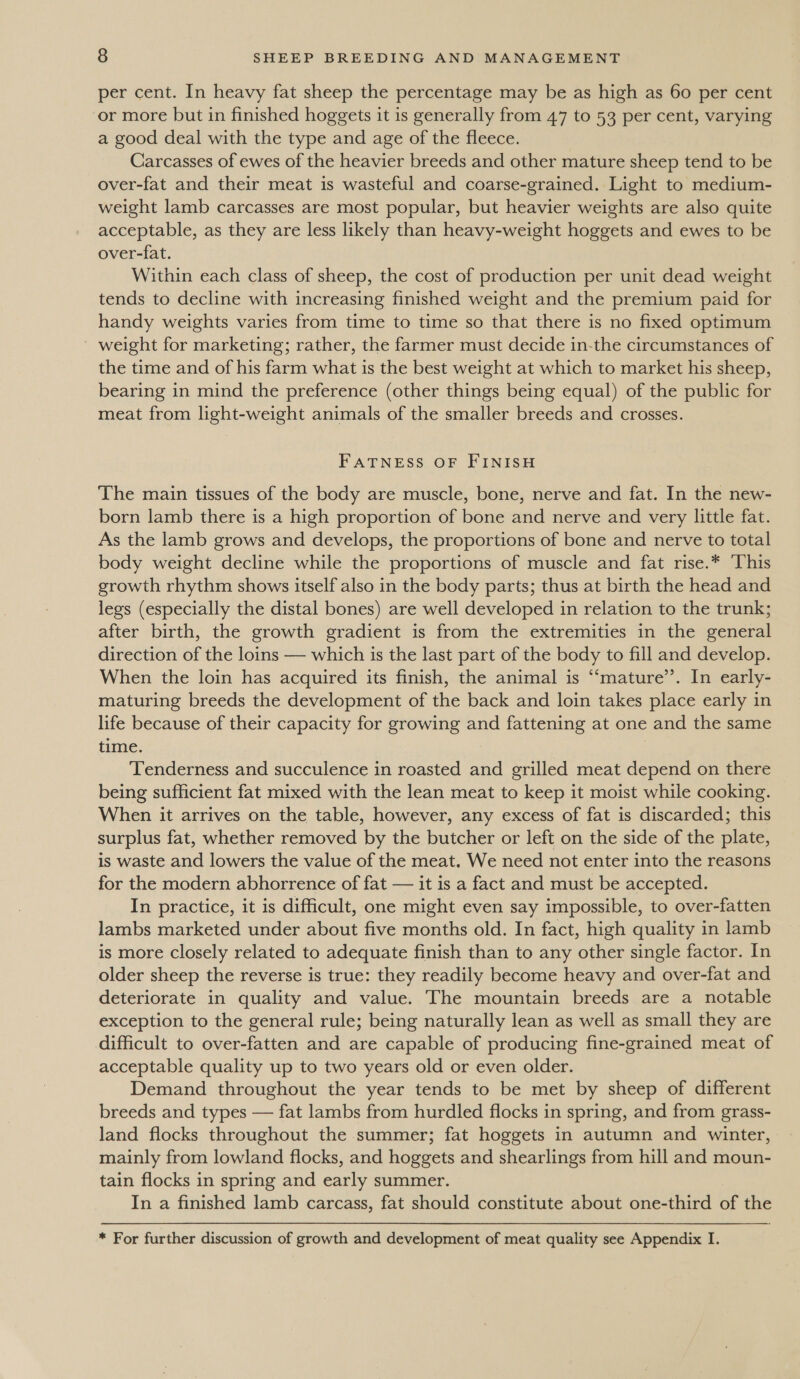 per cent. In heavy fat sheep the percentage may be as high as 60 per cent or more but in finished hoggets it is generally from 47 to 53 per cent, varying a good deal with the type and age of the fleece. Carcasses of ewes of the heavier breeds and other mature sheep tend to be over-fat and their meat is wasteful and coarse-grained. Light to medium- weight lamb carcasses are most popular, but heavier weights are also quite acceptable, as they are less likely than heavy-weight hoggets and ewes to be over-fat. Within each class of sheep, the cost of production per unit dead weight tends to decline with increasing finished weight and the premium paid for handy weights varies from time to time so that there is no fixed optimum ~ weight for marketing; rather, the farmer must decide in-the circumstances of the time and of his farm what is the best weight at which to market his sheep, bearing in mind the preference (other things being equal) of the public for meat from light-weight animals of the smaller breeds and crosses. FATNESS OF FINISH The main tissues of the body are muscle, bone, nerve and fat. In the new- born lamb there is a high proportion of bone and nerve and very little fat. As the lamb grows and develops, the proportions of bone and nerve to total body weight decline while the proportions of muscle and fat rise.* ‘This growth rhythm shows itself also in the body parts; thus at birth the head and legs (especially the distal bones) are well developed in relation to the trunk; after birth, the growth gradient is from the extremities in the general direction of the loins — which is the last part of the body to fill and develop. When the loin has acquired its finish, the animal is ‘‘mature’’. In early- maturing breeds the development of the back and loin takes place early in life because of their capacity for growing and fattening at one and the same time. . Tenderness and succulence in roasted and grilled meat depend on there being sufficient fat mixed with the lean meat to keep it moist while cooking. When it arrives on the table, however, any excess of fat is discarded; this surplus fat, whether removed by the butcher or left on the side of the plate, is waste and lowers the value of the meat. We need not enter into the reasons for the modern abhorrence of fat — it is a fact and must be accepted. In practice, it is difficult, one might even say impossible, to over-fatten lambs marketed under about five months old. In fact, high quality in lamb is more closely related to adequate finish than to any other single factor. In older sheep the reverse is true: they readily become heavy and over-fat and deteriorate in quality and value. The mountain breeds are a notable exception to the general rule; being naturally lean as well as small they are difficult to over-fatten and are capable of producing fine-grained meat of acceptable quality up to two years old or even older. Demand throughout the year tends to be met by sheep of different breeds and types — fat lambs from hurdled flocks in spring, and from grass- land flocks throughout the summer; fat hoggets in autumn and winter, mainly from lowland flocks, and hoggets and shearlings from hill and moun- tain flocks in spring and early summer. In a finished lamb carcass, fat should constitute about one-third of the * For further discussion of growth and development of meat quality see Appendix I.