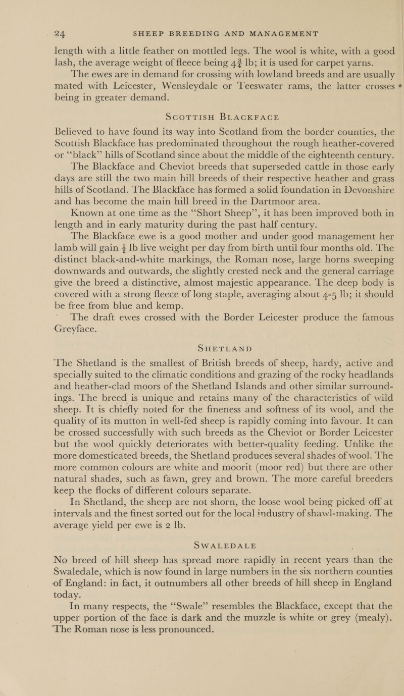 length with a little feather on mottled legs. The wool is white, with a good lash, the average weight of fleece being 4? lb; it is used for carpet yarns. The ewes are in demand for crossing with lowland breeds and are usually mated with Leicester, Wensleydale or Teeswater rams, the latter crosses being in greater demand. ScOTTISH BLACKFACE Believed to have found its way into Scotland from the border counties, the Scottish Blackface has predominated throughout the rough heather-covered or “black” hills of Scotland since about the middle of the eighteenth century. The Blackface and Cheviot breeds that superseded cattle in those early days are still the two main hill breeds of their respective heather and grass hills of Scotland. ‘The Blackface has formed a solid foundation in Devonshire and has become the main hill breed in the Dartmoor area. Known at one time as the “Short Sheep’, it has been improved both in length and in early maturity during the past half century. The Blackface ewe is a good mother and under good management her lamb will gain $ lb live weight per day from birth until four months old. ‘The distinct black-and-white markings, the Roman nose, large horns sweeping downwards and outwards, the slightly crested neck and the general carriage give the breed a distinctive, almost majestic appearance. The deep body is covered with a strong fleece of long staple, averaging about 4-5 lb; it should be free from blue and kemp. The draft ewes crossed with the Border Leicester produce the famous Greyface. SHETLAND The Shetland is the smallest of British breeds of sheep, hardy, active and specially suited to the climatic conditions and grazing of the rocky headlands and heather-clad moors of the Shetland Islands and other similar surround- ings. ‘he breed is unique and retains many of the characteristics of wild sheep. It is chiefly noted for the fineness and softness of its wool, and the be crossed successfully with such breeds as the Cheviot or Border Leicester but the wool quickly deteriorates with better-quality feeding. Unlike the more domesticated breeds, the Shetland produces several shades of wool. The more common colours are white and moorit (moor red) but there are other natural shades, such as fawn, grey and brown. The more careful breeders keep the flocks of different colours separate. In Shetland, the sheep are not shorn, the loose wool being picked off at intervals and the finest sorted out for the local industry of shawl-making. ‘The average yield per ewe is 2 lb. | SWALEDALE No breed of hill sheep has spread more rapidly in recent years than the Swaledale, which is now found in large numbers in the six northern counties of England: in fact, it outnumbers all other breeds of hill sheep in England today. In many respects, the ‘““Swale”’ resembles the Blackface, except that the upper portion of the face is dark and the muzzle is white or grey (mealy). ‘The Roman nose is less pronounced.