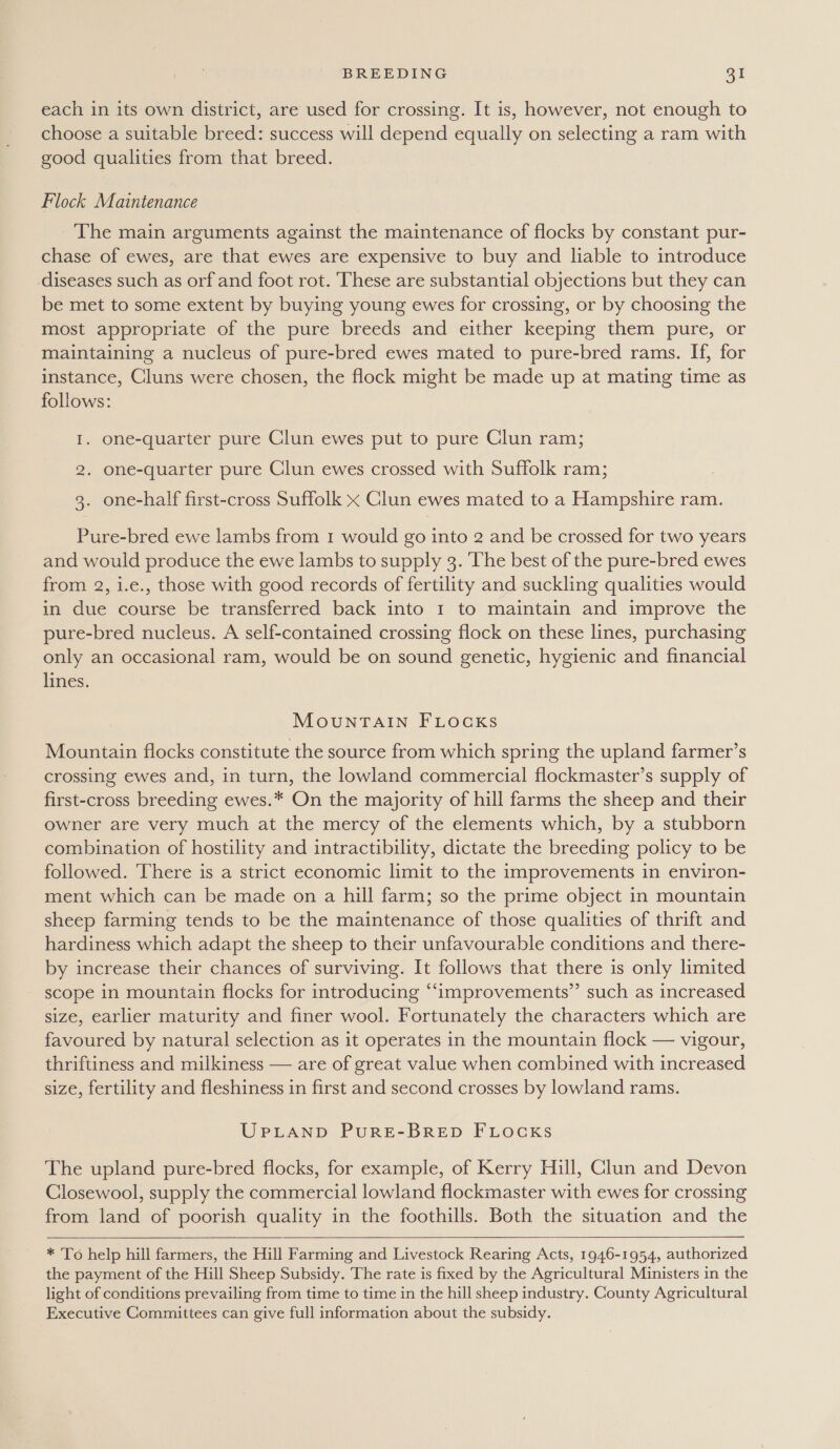 each in its own district, are used for crossing. It is, however, not enough to choose a suitable breed: success will depend equally on selecting a ram with good qualities from that breed. Flock Maintenance The main arguments against the maintenance of flocks by constant pur- chase of ewes, are that ewes are expensive to buy and liable to introduce diseases such as orf and foot rot. These are substantial objections but they can be met to some extent by buying young ewes for crossing, or by choosing the most appropriate of the pure breeds and either keeping them pure, or maintaining a nucleus of pure-bred ewes mated to pure-bred rams. If, for instance, Cluns were chosen, the flock might be made up at mating time as follows: I. one-quarter pure Clun ewes put to pure Clun ram; 2. one-quarter pure Clun ewes crossed with Suffolk ram; 3. one-half first-cross Suffolk x Clun ewes mated to a Hampshire ram. Pure-bred ewe lambs from 1 would go into 2 and be crossed for two years and would produce the ewe lambs to supply 3. The best of the pure-bred ewes from 2, i.e., those with good records of fertility and suckling qualities would in due course be transferred back into 1 to maintain and improve the pure-bred nucleus. A self-contained crossing flock on these lines, purchasing only an occasional ram, would be on sound genetic, hygienic and financial lines. MouNTAIN FLOCKS Mountain flocks constitute the source from which spring the upland farmer’s crossing ewes and, in turn, the lowland commercial flockmaster’s supply of first-cross breeding ewes.* On the majority of hill farms the sheep and their owner are very much at the mercy of the elements which, by a stubborn combination of hostility and intractibility, dictate the breeding policy to be followed. ‘There is a strict economic limit to the improvements in environ- ment which can be made on a hill farm; so the prime object in mountain sheep farming tends to be the maintenance of those qualities of thrift and hardiness which adapt the sheep to their unfavourable conditions and there- by increase their chances of surviving. It follows that there is only limited scope in mountain flocks for introducing “improvements” such as increased size, earlier maturity and finer wool. Fortunately the characters which are favoured by natural selection as it operates in the mountain flock — vigour, thriftiness and milkiness — are of great value when combined with increased size, fertility and fleshiness in first and second crosses by lowland rams. UPLAND PuRE-BRED FLOCKS The upland pure-bred flocks, for example, of Kerry Hill, Clun and Devon Closewool, supply the commercial lowland flockmaster with ewes for crossing from land of poorish quality in the foothills. Both the situation and the   * To help hill farmers, the Hill Farming and Livestock Rearing Acts, 1946-1954, authorized the payment of the Hill Sheep Subsidy. The rate is fixed by the Agricultural Ministers in the light of conditions prevailing from time to time in the hill sheep industry. County Agricultural Executive Committees can give full information about the subsidy.