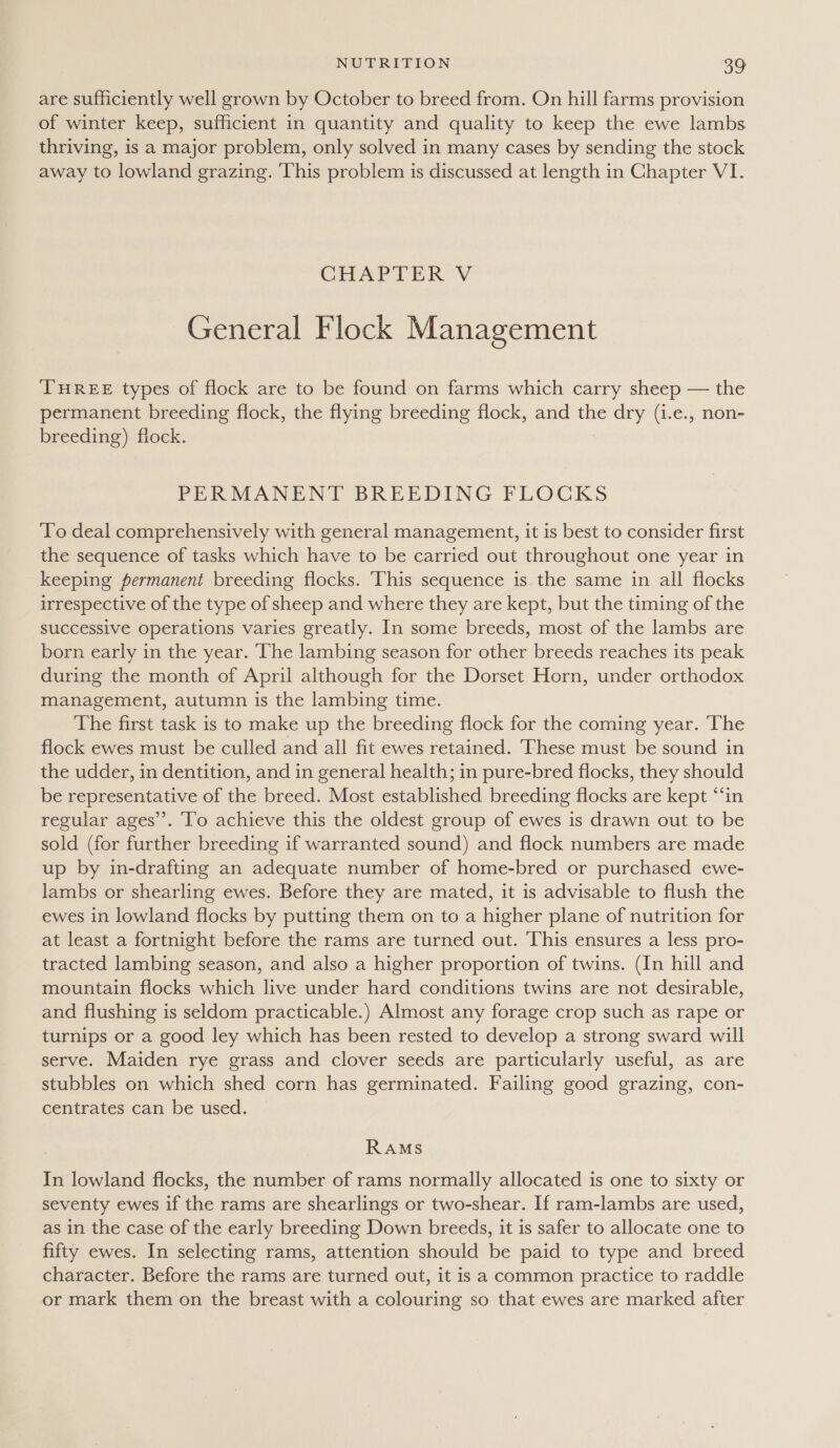 are sufficiently well grown by October to breed from. On hill farms provision of winter keep, sufficient in quantity and quality to keep the ewe lambs thriving, is a major problem, only solved in many cases by sending the stock away to lowland grazing. This problem is discussed at length in Chapter VI. CHAPTER V General Flock Management THREE types of flock are to be found on farms which carry sheep — the permanent breeding flock, the flying breeding flock, and the dry (1.e., non- breeding) flock. PERMANENT BREEDING FLOCKS To deal comprehensively with general management, it is best to consider first the sequence of tasks which have to be carried out throughout one year in keeping permanent breeding flocks. ‘This sequence is the same in all flocks irrespective of the type of sheep and where they are kept, but the timing of the successive operations varies greatly. In some breeds, most of the lambs are born early in the year. The lambing season for other breeds reaches its peak during the month of April although for the Dorset Horn, under orthodox management, autumn is the lambing time. The first task is to make up the breeding flock for the coming year. ‘The flock ewes must be culled and all fit ewes retained. These must be sound in the udder, in dentition, and in general health; in pure-bred flocks, they should be representative of the breed. Most established breeding flocks are kept “‘in regular ages’. To achieve this the oldest group of ewes is drawn out to be sold (for further breeding if warranted sound) and flock numbers are made up by in-drafting an adequate number of home-bred or purchased ewe- lambs or shearling ewes. Before they are mated, it is advisable to flush the ewes in lowland flocks by putting them on to a higher plane of nutrition for at least a fortnight before the rams are turned out. This ensures a less pro- tracted lambing season, and also a higher proportion of twins. (In hill and mountain flocks which live under hard conditions twins are not desirable, and flushing is seldom practicable.) Almost any forage crop such as rape or turnips or a good ley which has been rested to develop a strong sward will serve. Maiden rye grass and clover seeds are particularly useful, as are stubbles on which shed corn has germinated. Failing good grazing, con- centrates can be used. RAMS In lowland flocks, the number of rams normally allocated is one to sixty or seventy ewes if the rams are shearlings or two-shear. If ram-lambs are used, as in the case of the early breeding Down breeds, it is safer to allocate one to fifty ewes. In selecting rams, attention should be paid to type and breed character. Before the rams are turned out, it is a common practice to raddle or mark them on the breast with a colouring so that ewes are marked after