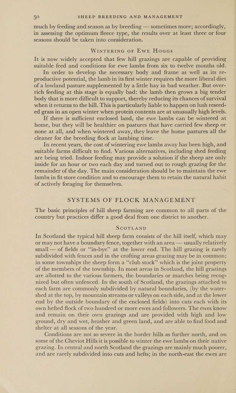 much by feeding and season as by breeding — sometimes more; accordingly, in assessing the optimum fleece type, the results over at least three or four seasons should be taken into consideration. WINTERING OF EWE HoGacs It is now widely accepted that few hill grazings are capable of providing suitable feed and conditions for ewe lambs from six to twelve months old. In order to develop the necessary body and frame as well as its re- productive potential, the lamb in its first winter requires the more liberal diet of a lowland pasture supplemented by a little hay in bad weather. But over- rich feeding at this stage is equally bad: the lamb then grows a big tender body that is more difficult to support, thereby reducing its chances of survival when it returns to the hill. This is particularly liable to happen on lush reseed- ed grass in an open winter when protein contents are at unusually high levels. If there is sufficient enclosed land, the ewe lambs can be wintered at home, but they will be healthier on pastures that have carried few sheep or none at all, and when wintered away, they leave the home pastures all the cleaner for the breeding flock at lambing time. In recent years, the cost of wintering ewe lambs away has been high, and suitable farms difficult to find. Various alternatives, including shed feeding are being tried. Indoor feeding may provide a solution if the sheep are only inside for an hour or two each day and turned out to rough grazing for the remainder of the day. The main consideration should be to maintain the ewe lambs in fit store condition and to encourage them to retain the natural habit of actively foraging for themselves. SYSTEMS OF FLOCK MANAGEMENT The basic principles of hill sheep farming are common to all parts of the country but practices differ a good deal from one district to another. SCOTLAND In Scotland the typical hill sheep farm consists of the hill itself, which may or may not have a boundary fence, together with an area — usually relatively small — of fields or “in-bye’’ at the lower end. The hill grazing is rarely subdivided with fences and in the crofting areas grazing may be in common; in some townships the sheep form a “club stock”’ which is the joint property of the members of the township. In most areas in Scotland, the hill grazings are allotted to the various farmers, the boundaries or marches being recog- nized but often unfenced. In the south of Scotland, the grazings attached to each farm are commonly subdivided by natural boundaries, (by the water- shed at the top, by mountain streams or valleys on each side, and at the lower end by the outside boundary of the enclosed fields) into cuts each with its own hefted flock of two hundred or more ewes and followers. The éwes know and remain on their own grazings and are provided with high and low ground, dry and wet, heather and green land, and are able to find food and shelter at all seasons of the year. Conditions are not so severe in the border hills as further north, and on some of the Cheviot Hills it is possible to winter the ewe lambs on their native grazing. In central and north Scotland the grazings are mainly much poorer, and are rarely subdivided into cuts and hefts; in the north-east the ewes are