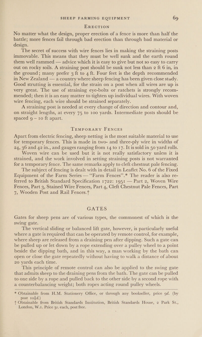 ERECTION No matter what the design, proper erection of a fence is more than half the battle; more fences fail through bad erection than through bad material or design. The secret of success with wire fences lies in making the straining posts immovable. This means that they must be well sunk and the earth round them well rammed — advice which it is easy to give but not so easy to carry out on rocky soils. A straining post should be sunk not less than 2 ft 6 in, in the ground; many prefer 3 ft to 4 ft. Four feet is the depth recommended in New Zealand — a country where sheep fencing has been given close study. Good strutting is essential, for the strain on a post when all wires are up is very great. ‘The use of straining eye-bolts or ratchets is strongly recom- mended; then it is an easy matter to tighten up individual wires. With woven wire fencing, each wire should be strained separately. A straining post is needed at every change of direction and contour and, on straight lengths, at every 75 to 100 yards. Intermediate posts should be spaced g — 10 ft apart. TEMPORARY FENCES Apart from electric fencing, sheep netting is the most suitable material to use for temporary fences. This is made in two- and three-ply wire in widths of 24, 36 and 42 in., and gauges ranging from 14 to 17. It is sold in 50 yard rolls. Woven wire can be used but it is not really satisfactory unless it is strained, and the work involved in setting straining posts is not warranted for a temporary fence. ‘The same remarks apply to cleft chestnut pale fencing. The subject of fencing is dealt with in detail in Leaflet No. 6 of the Fixed Equipment of the Farm Series — ‘“‘Farm Fences’’.* ‘The reader is also re- ferred to British Standard Specification 1722: 1951 — Part 2, Woven Wire Fences, Part 3, Stained Wire Fences, Part 4, Cleft Chestnut Pale Fences, Part 7, Wooden Post and Rail Fences.t GATES Gates for sheep pens are of various types, the commonest of which is the swing gate. The vertical sliding or balanced lift gate, however, is particularly useful where a gate is required that can be operated by remote control, for example, where sheep are released from a draining pen after dipping. Such a gate can be pulled up or let down by a rope extending over a pulley wheel to a point beside the dipping bath, and in this way, a man working by the bath can open or close the gate repeatedly without having to walk a distance of about 20 yards each time. This principle of remote control can also be applied to the swing gate that admits sheep to the draining pens from the bath. The gate can be pulled to one side by a rope and pulled back to the other side by a second rope with a counterbalancing weight; both ropes acting round pulley wheels.    * Obtainable from H.M. Stationery Office, or through any bookseller, price 9d. (by post 103d.) + Obtainable from British Standards Institution, British Standards House, 2 Park St., London, W.1. Price 3s. each, post free.