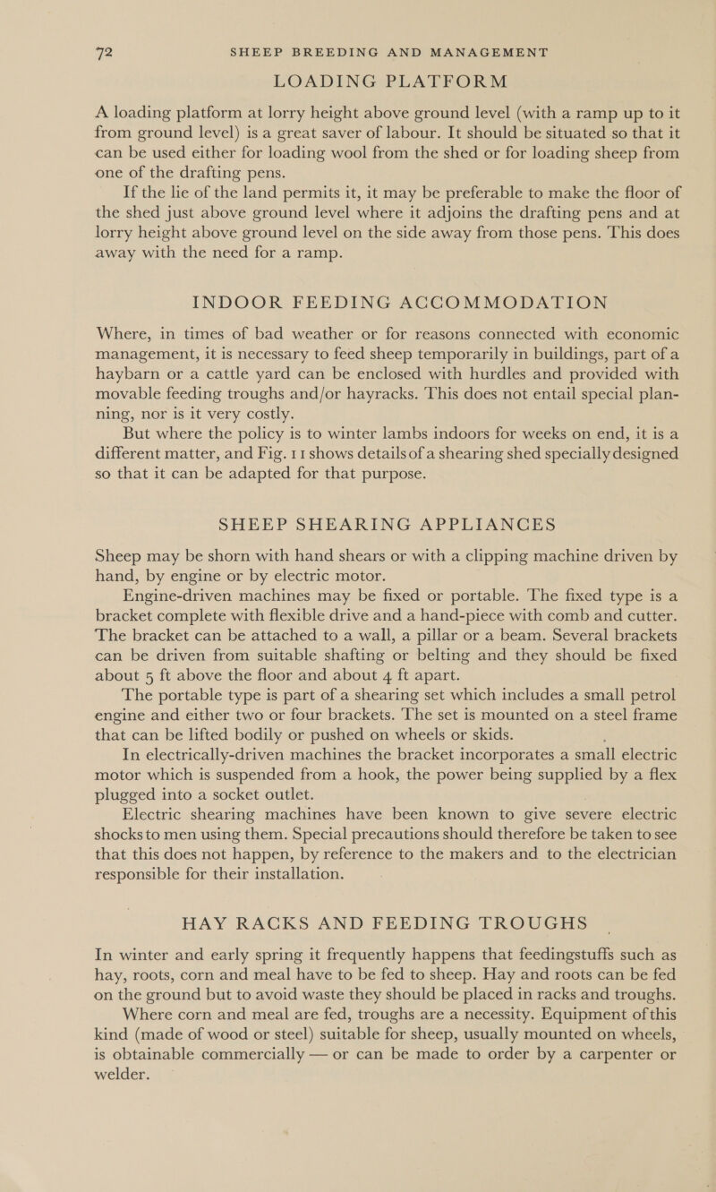 LOADING PLATFORM A loading platform at lorry height above ground level (with a ramp up to it from ground level) is a great saver of labour. It should be situated so that it can be used either for loading wool from the shed or for loading sheep from one of the drafting pens. If the lie of the land permits it, it may be preferable to make the floor of the shed just above ground level where it adjoins the drafting pens and at lorry height above ground level on the side away from those pens. This does away with the need for a ramp. INDOOR FEEDING ACCOMMODATION Where, in times of bad weather or for reasons connected with economic management, it is necessary to feed sheep temporarily in buildings, part of a haybarn or a cattle yard can be enclosed with hurdles and provided with movable feeding troughs and/or hayracks. ‘This does not entail special plan- ning, nor is it very costly. But where the policy is to winter lambs indoors for weeks on end, it is a different matter, and Fig. 11 shows details ofa shearing shed specially designed so that it can be adapted for that purpose. SHEEP SHEARING APPLIANCES Sheep may be shorn with hand shears or with a clipping machine driven by hand, by engine or by electric motor. Engine-driven machines may be fixed or portable. The fixed type is a bracket complete with flexible drive and a hand-piece with comb and cutter. The bracket can be attached to a wall, a pillar or a beam. Several brackets can be driven from suitable shafting or belting and they should be fixed about 5 ft above the floor and about 4 ft apart. The portable type is part of a shearing set which includes a small petrol engine and either two or four brackets. ‘The set is mounted on a steel frame that can be lifted bodily or pushed on wheels or skids. In electrically-driven machines the bracket incorporates a small electric motor which is suspended from a hook, the power being iit: by a flex plugged into a socket outlet. Electric shearing machines have been known to give severe electric shocks to men using them. Special precautions should therefore be taken to see that this does not happen, by reference to the makers and to the electrician responsible for their installation. HAY RACKS AND FEEDING TROUGHS In winter and early spring it frequently happens that feedingstuffs such as hay, roots, corn and meal have to be fed to sheep. Hay and roots can be fed on the ground but to avoid waste they should be placed in racks and troughs. Where corn and meal are fed, troughs are a necessity. Equipment of this kind (made of wood or steel) suitable for sheep, usually mounted on wheels, is obtainable commercially — or can be made to order by a carpenter or welder.
