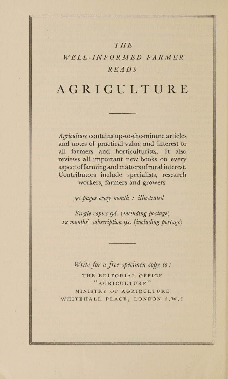  Agriculture contains up-to-the-minute articles and notes of practical value and interest to all farmers and horticulturists. It also reviews all important new books on every aspect of farming and matters ofrural interest. Contributors include specialists, research workers, farmers and growers 50 pages every month : illustrated Single copies gd. (including postage) 12 months’ subscription gs. (including postage) Write for a free specumen copy to : THE EDITORIAL OFFICE “AGRICULTURE” MINISTRY OF AGRICULTURE WHITEHALL PLACE, LONDON S.W.1I