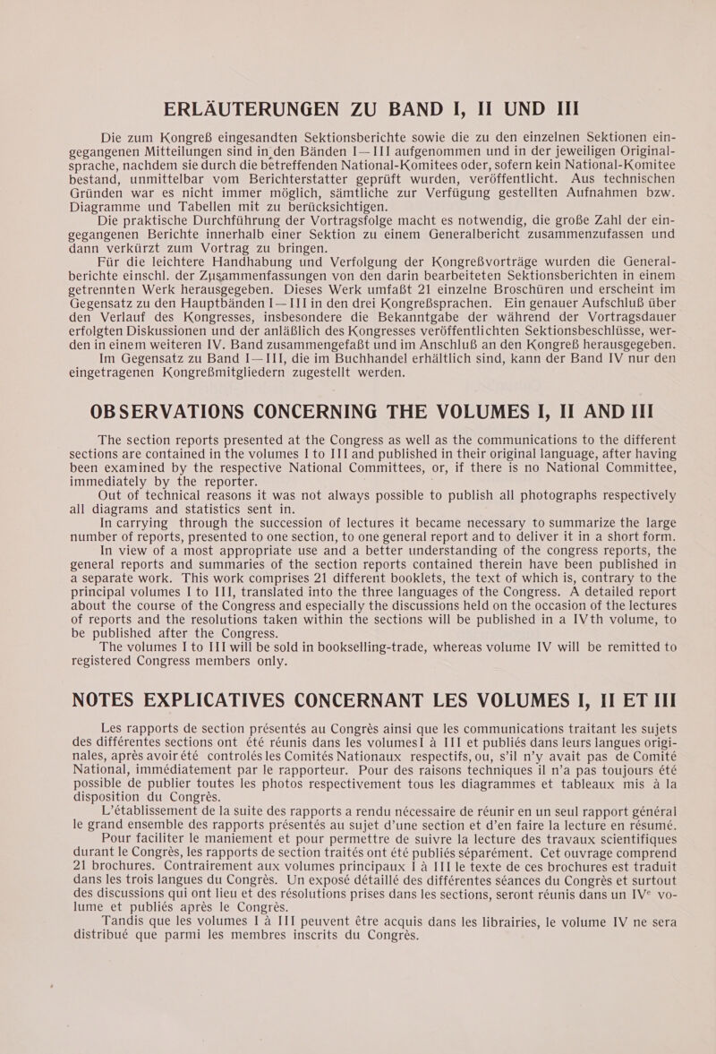 Die zum Kongreß eingesandten Sektionsberichte sowie die zu den einzelnen Sektionen ein- gegangenen Mitteilungen sind in den Bänden I— III aufgenommen und in der jeweiligen Original- sprache, nachdem sie durch die betreffenden National-Komitees oder, sofern kein National-Komitee bestand, unmittelbar vom Berichterstatter geprüft wurden, veröffentlicht. Aus technischen Gründen war es nicht immer möglich, sämtliche zur Verfügung gestellten Aufnahmen bzw. Diagramme und Tabellen mit zu berücksichtigen. Die praktische Durchführung der Vortragsfolge macht es notwendig, die große Zahl der ein- gegangenen Berichte innerhalb einer Sektion zu einem Generalbericht zusammenzufassen und dann verkürzt zum Vortrag zu bringen. Für die leichtere Handhabung und Verfolgung der Kongreßvorträge wurden die General- berichte einschl. der Zusammenfassungen von den darin bearbeiteten Sektionsberichten in einem getrennten Werk herausgegeben. Dieses Werk umfaßt 21 einzelne Broschüren und erscheint im Gegensatz zu den Hauptbänden I— III in den drei Kongreßsprachen. Ein genauer Aufschluß über den Verlauf des Kongresses, insbesondere die Bekanntgabe der während der Vortragsdauer erfolgten Diskussionen und der anläßlich des Kongresses veröffentlichten Sektionsbeschlüsse, wer- den in einem weiteren IV. Band zusammengefaßt und im Anschluß an den Kongreß herausgegeben. Im Gegensatz zu Band I— III, die im Buchhandel erhältlich sind, kann der Band IV nur den eingetragenen Kongreßmitgliedern zugestellt werden. OBSERVATIONS CONCERNING THE VOLUMES I, II AND III The section reports presented at the Congress as well as the communications to the different sections are contained in the volumes I to III and published in their original language, after having been examined by the respective National Committees, or, if there is no National Committee, immediately by the reporter. : Out of technical reasons it was not always possible to publish all photographs respectively all diagrams and statistics sent in. In carrying through the succession of lectures it became necessary to summarize the large number of reports, presented to one section, to one general report and to deliver it in a short form. In view of a most appropriate use and a better understanding of the congress reports, the general reports and summaries of the section reports contained therein have been published in a separate work. This work comprises 21 different booklets, the text of which is, contrary to the principal volumes I to III, translated into the three languages of the Congress. A detailed report about the course of the Congress and especially the discussions held on the occasion of the lectures of reports and the resolutions taken within the sections will be published in a IVth volume, to be published after the Congress. The volumes I to III will be sold in bookselling-trade, whereas volume IV will be remitted to registered Congress members only. NOTES EXPLICATIVES CONCERNANT LES VOLUMES I, II ET III Les rapports de section présentés au Congrès ainsi que les communications traitant les sujets des différentes sections ont été réunis dans les volumesI à III et publiés dans leurs langues origi- nales, après avoirété controlés les Comités Nationaux respectifs, ou, s’il n’y avait pas de Comité National, immédiatement par le rapporteur. Pour des raisons techniques il n’a pas toujours été possible de publier toutes les photos respectivement tous les diagrammes et tableaux mis à la disposition du Congrès. L'établissement de la suite des rapports a rendu nécessaire de réunir en un seul rapport général le grand ensemble des rapports présentés au sujet d’une section et d’en faire la lecture en résumé. Pour faciliter le maniement et pour permettre de suivre la lecture des travaux scientifiques durant le Congrès, les rapports de section traités ont été publiés séparément. Cet ouvrage comprend 21 brochures. Contrairement aux volumes principaux I à III le texte de ces brochures est traduit dans les trois langues du Congrès. Un exposé détaillé des différentes séances du Congrès et surtout des discussions qui ont lieu et des résolutions prises dans les sections, seront réunis dans un IV® vo- lume et publiés après le Congrès. Tandis que les volumes I à III peuvent être acquis dans les librairies, le volume IV ne sera distribué que parmi les membres inscrits du Congrès.
