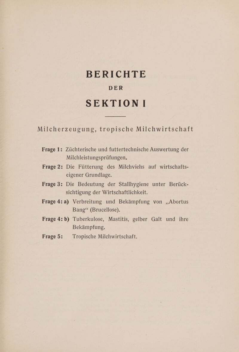 BERICHTE DER SEKTIONI Milcherzeugung, tropische Milchwirtschaft Frage 1: Züchterische und futtertechnische Auswertung der Milchleistungsprüfungen. Frage 2: Die Fütterung des Milchviehs auf wirtschafts- eigener Grundlage. Frage 3: Die Bedeutung der Stallhygiene unter Berück- sichtigung der Wirtschaftlichkeit. Frage 4:a) Verbreitung und Bekämpfung von ,,Abortus Bang“ (Brucellose). Frage 4:b) Tuberkulose, Mastitis, gelber Galt und ihre Bekämpfung. Frage 5: Tropische Milchwirtschaft.