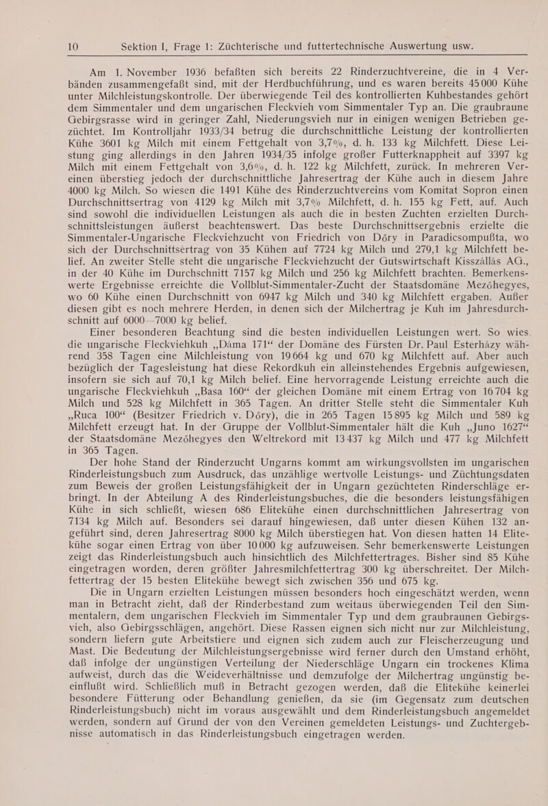 Am 1. November 1936 befaßten sich bereits 22 Rinderzuchtvereine, die in 4 Ver- bänden zusammengefaßt sind, mit der Herdbuchführung, und es waren bereits 45000 Kühe unter Milchleistungskontrolle. Der überwiegende Teil des kontrollierten Kuhbestandes gehört dem Simmentaler und dem ungarischen Fleckvieh vom Simmentaler Typ an. Die graubraune Gebirgsrasse wird in geringer Zahl, Niederungsvieh nur in einigen wenigen Betrieben ge- züchtet. Im Kontrolljahr 1933/34 betrug die durchschnittliche Leistung der kontrollierten Kühe 3601 kg Milch mit einem Fettgehalt von 3,7%, d. h. 133 kg Milchfett. Diese Lei- stung ging allerdings in den Jahren 1934/35 infolge großer Futterknappheit auf 3397 kg Milch mit einem Fettgehalt von 3,6%, d.h. 122 kg Milchfett, zurück. In mehreren Ver- einen überstieg jedoch der durchschnittliche Jahresertrag der Kühe auch in diesem Jahre 4000 kg Milch. So wiesen die 1491 Kühe des Rinderzuchtvereins vom Komitat Sopron einen Durchschnittsertrag von 4129 kg Milch mit 3,7% Milchfett, d. h. 155 kg Fett, auf. Auch sind sowohl die individuellen Leistungen als auch die in besten Zuchten erzielten Durch- schnittsleistungen äußerst beachtenswert. Das beste Durchschnittsergebnis erzielte die Simmentaler-Ungarische Fleckviehzucht von Friedrich von Döry in Paradicsompußta, wo sich der Durchschnittsertrag von 35 Kühen auf 7724 kg Milch und 279,1 kg Milchfett be- lief. An zweiter Stelle steht die ungarische Fleckviehzucht der Gutswirtschaft Kisszallas AG., in der 40 Kühe im Durchschnitt 7157 kg Milch und 256 kg Milchfett brachten. Bemerkens- werte Ergebnisse erreichte die Vollblut-Simmentaler-Zucht der Staatsdomäne Mezöhegyes, wo 60 Kühe einen Durchschnitt von 6947 kg Milch und 340 kg Milchfett ergaben. Außer diesen gibt es noch mehrere Herden, in denen sich der Milchertrag je Kuh im Jahresdurch- schnitt auf 6000-7000 kg belief. Einer besonderen Beachtung sind die besten individuellen Leistungen wert. So wies. die ungarische Fleckviehkuh ,,Dama 171“ der Domäne des Fürsten Dr. Paul Esterhazy wäh- rend 358 Tagen eine Milchleistung von 19664 kg und 670 kg Milchfett auf. Aber auch bezüglich der Tagesleistung hat diese Rekordkuh ein alleinstehendes Ergebnis aufgewiesen, insofern sie sich auf 70,1 kg Milch belief. Eine hervorragende Leistung erreichte auch die ungarische Fleckviehkuh ,,Basa 160% der gleichen Domäne mit einem Ertrag von 16704 kg Milch und 528 kg Milchfett in 365 Tagen. An dritter Stelle steht die Simmentaler Kuh „Ruca 100“ (Besitzer Friedrich v. Döry), die in 265 Tagen 15895 kg Milch und 589 kg Milchfett erzeugt hat. In der Gruppe der Vollblut-Simmentaler halt die Kuh „Juno 1627“ der Staatsdomäne Mezöhegyes den Weltrekord mit 13437 kg Milch und 477 kg Milchfett in 365 Tagen. Der hohe Stand der Rinderzucht Ungarns kommt am wirkungsvollsten im ungarischen Rinderleistungsbuch zum Ausdruck, das unzählige wertvolle Leistungs- und Züchtungsdaten zum Beweis der großen Leistungsfähigkeit der in Ungarn gezüchteten Rinderschläge er- bringt. In der Abteilung A des Rinderleistungsbuches, die die besonders leistungsfähigen Kühe in sich schließt, wiesen 686 Elitekühe einen durchschnittlichen Jahresertrag von 7134 kg Milch auf. Besonders sei darauf hingewiesen, daß unter diesen Kühen 132 an- geführt sind, deren Jahresertrag 8000 kg Milch überstiegen hat. Von diesen hatten 14 Elite- kühe sogar einen Ertrag von über 10000 kg aufzuweisen. Sehr bemerkenswerte Leistungen zeigt das Rinderleistungsbuch auch hinsichtlich des Milchfettertrages. Bisher sind 85 Kühe eingetragen worden, deren größter Jahresmilchfettertrag 300 kg überschreitet. Der Milch- fettertrag der 15 besten Elitekühe bewegt sich zwischen 356 und 675 kg. Die in Ungarn erzielten Leistungen müssen besonders hoch eingeschätzt werden, wenn man in Betracht zieht, daß der Rinderbestand zum weitaus überwiegenden Teil den Sim- mentalern, dem ungarischen Fleckvieh im Simmentaler Typ und dem graubraunen Gebirgs- vieh, also Gebirgsschlägen, angehört. Diese Rassen eignen sich nicht nur zur Milchleistung, sondern liefern gute Arbeitstiere und eignen sich zudem auch zur Fleischerzeugung und Mast. Die Bedeutung der Milchleistungsergebnisse wird ferner durch den Umstand erhöht, daß infolge der ungünstigen Verteilung der Niederschläge Ungarn ein trockenes Klima aufweist, durch das die Weideverhältnisse und demzufolge der Milchertrag ungünstig be- einfluBt wird. Schließlich muß in Betracht gezogen werden, daß die Elitekühe keinerlei besondere Fütterung oder Behandlung genießen, da sie (im Gegensatz zum deutschen Rinderleistungsbuch) nicht im voraus ausgewählt und dem Rinderleistungsbuch angemeldet werden, sondern auf Grund der von den Vereinen gemeldeten Leistungs- und Zuchtergeb- nisse automatisch in das Rinderleistungsbuch eingetragen werden.