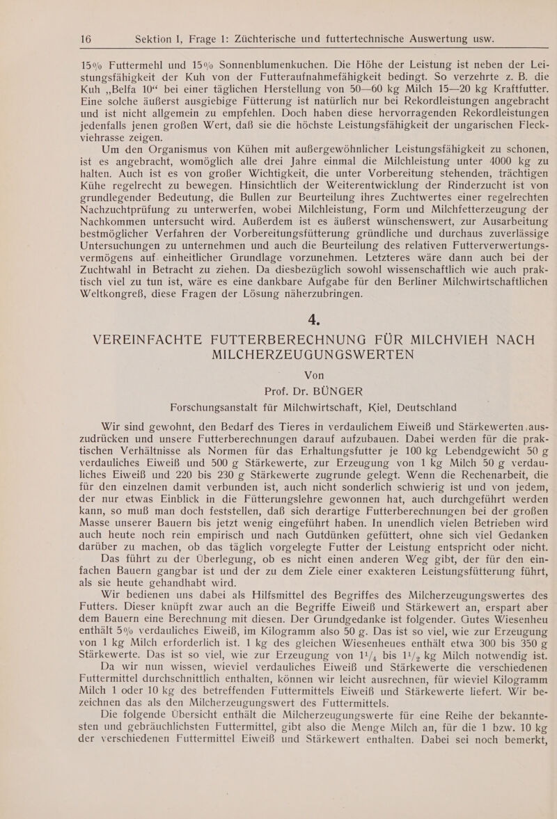 15% Futtermehl und 15% Sonnenblumenkuchen. Die Höhe der Leistung ist neben der Lei- stungsfähigkeit der Kuh von der Futteraufnahmefahigkeit bedingt. So verzehrte z. B. die Kuh ,,Belfa 10“ bei einer täglichen Herstellung. von 50—60 kg Milch 15—20 kg Kraftfutter. Eine solche äußerst ausgiebige Fütterung ist natürlich nur bei Rekordleistungen angebracht und ist nicht allgemein zu empfehlen. Doch haben diese hervorragenden Rekordleistungen jedenfalls jenen großen Wert, daß sie die höchste Leistungsfähigkeit der ungarischen Fleck- viehrasse zeigen. Um den Organismus von Kühen mit außergewöhnlicher Leistungsfähigkeit zu schonen, ist es angebracht, womöglich alle drei Jahre einmal die Milchleistung unter 4000 kg zu halten. Auch ist es von großer Wichtigkeit, die unter Vorbereitung stehenden, trächtigen Kühe regelrecht zu bewegen. Hinsichtlich der Weiterentwicklung der Rinderzucht ist von grundlegender Bedeutung, die Bullen zur Beurteilung ihres Zuchtwertes einer regelrechten Nachzuchtprüfung zu unterwerfen, wobei Milchleistung, Form und Milchfetterzeugung der Nachkommen untersucht wird. Außerdem ist es äußerst wünschenswert, zur Ausarbeitung bestmöglicher Verfahren der Vorbereitungsfütterung gründliche und durchaus zuverlässige Untersuchungen zu unternehmen und auch die Beurteilung des relativen Futterverwertungs- vermögens auf. einheitlicher Grundlage vorzunehmen. Letzteres wäre dann auch bei der Zuchtwahl in Betracht zu ziehen. Da diesbezüglich sowohl wissenschaftlich wie auch prak- tisch viel zu tun ist, wäre es eine dankbare Aufgabe für den Berliner Milchwirtschaftlichen Weltkongreß, diese Fragen der Lösung näherzubringen. 4. VEREINFACHTE FUTTERBERECHNUNG FÜR MILCHVIEH NACH MILCHERZEUGUNGSWERTEN Von Prof. Dr. BÜNGER Forschungsanstalt für Milchwirtschaft, Kiel, Deutschland Wir sind gewohnt, den Bedarf des Tieres in verdaulichem Eiweiß und Stärkewerten ,aus- zudrücken und unsere Futterberechnungen darauf aufzubauen. Dabei werden für die prak- tischen Verhältnisse als Normen für das Erhaltungsfutter je 100 kg Lebendgewicht 50 g verdauliches Eiweiß und 500 g Stärkewerte, zur Erzeugung von 1 kg Milch 50 g verdau- liches Eiweiß und 220 bis 230 g Stärkewerte zugrunde gelegt. Wenn die Rechenarbeit, die für den einzelnen damit verbunden ist, auch nicht sonderlich schwierig ist und von jedem, der nur etwas Einblick in die Fütterungslehre gewonnen hat, auch durchgeführt werden kann, so muß man doch feststellen, daß sich derartige Futterberechnungen bei der groBen Masse unserer Bauern bis jetzt wenig eingeführt haben. In unendlich vielen Betrieben wird auch heute noch rein empirisch und nach Gutdünken gefüttert, ohne sich viel Gedanken darüber zu machen, ob das täglich vorgelegte Futter der Leistung entspricht oder nicht. Das führt zu der Überlegung, ob es nicht einen anderen Weg gibt, der für den ein- fachen Bauern gangbar ist und der zu dem Ziele einer exakteren Leistungsfütterung führt, als sie heute gehandhabt wird. Wir bedienen uns dabei als Hilfsmittel des Begriffes des Milcherzeugungswertes des Futters. Dieser knüpft zwar auch an die Begriffe Eiweiß und Stärkewert an, erspart aber dem Bauern eine Berechnung mit diesen. Der Grundgedanke ist folgender. Gutes Wiesenheu enthält 5% verdauliches Eiweiß, im Kilogramm also 50 g. Das ist so viel, wie zur Erzeugung von 1 kg Milch erforderlich ist. 1 kg des gleichen Wiesenheues enthält etwa 300 bis 350 g Stärkewerte. Das ist so viel, wie zur Erzeugung von 11/, bis 11/, kg Milch notwendig ist. Da wir nun wissen, wieviel verdauliches Eiweiß und Stärkewerte die verschiedenen Futtermittel durchschnittlich enthalten, können wir leicht ausrechnen, für wieviel Kilogramm Milch 1 oder 10 kg des betreffenden Futtermittels Eiweiß und Stärkewerte liefert. Wir be- zeichnen das als den Milcherzeugungswert des Futtermittels. Die folgende Übersicht enthält die Milcherzeugungswerte für eine Reihe der bekannte- sten und gebräuchlichsten Futtermittel, gibt also die Menge Milch an, für die 1 bzw. 10 kg der verschiedenen Futtermittel Eiweiß und Stärkewert enthalten. Dabei sei noch bemerkt,