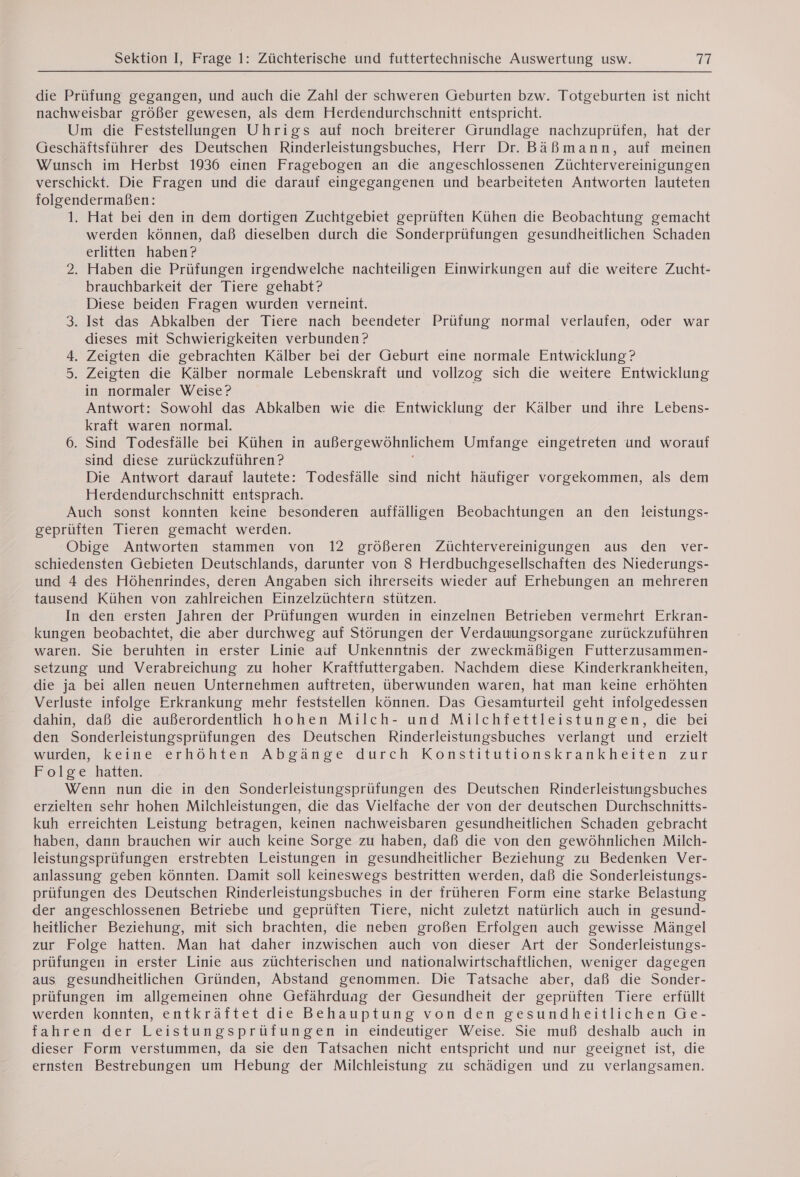 die Prüfung gegangen, und auch die Zahl der schweren Geburten bzw. Totgeburten ist nicht nachweisbar größer gewesen, als dem Herdendurchschnitt entspricht. Um die Feststellungen Uhrigs auf noch breiterer Grundlage nachzuprüfen, hat der Geschäftsführer des Deutschen Rinderleistungsbuches, Herr Dr. Bäßmann, auf meinen Wunsch im Herbst 1936 einen Fragebogen an die angeschlossenen Züchtervereinigungen verschickt. Die Fragen und die darauf eingegangenen und bearbeiteten Antworten lauteten folgendermaßen: 1. Hat bei den in dem dortigen Zuchtgebiet geprüften Kühen die Beobachtung gemacht werden können, daß dieselben durch die Sonderprüfungen gesundheitlichen Schaden erlitten haben? 2. Haben die Prüfungen irgendwelche nachteiligen Einwirkungen auf die weitere Zucht- brauchbarkeit der Tiere gehabt? Diese beiden Fragen wurden verneint. 3. Ist das Abkalben der Tiere nach beendeter Prüfung normal verlaufen, oder war dieses mit Schwierigkeiten verbunden? 4. Zeigten die gebrachten Kälber bei der Geburt eine normale Entwicklung? 5. Zeigten die Kälber normale Lebenskraft und vollzog sich die weitere Entwicklung in normaler Weise? Antwort: Sowohl das Abkalben wie die Entwicklung der Kälber und ihre Lebens- kraft waren normal. 6. Sind Todesfälle bei Kühen in außergewöhnlichem Umfange eingetreten und worauf sind diese zurückzuführen ? Die Antwort darauf lautete: Todesfälle sind nicht häufiger vorgekommen, als dem Herdendurchschnitt entsprach. Auch sonst konnten keine besonderen auffälligen Beobachtungen an den leistungs- geprüften Tieren gemacht werden. Obige Antworten stammen von 12 größeren Züchtervereinigungen aus den ver- schiedensten Gebieten Deutschlands, darunter von 8 Herdbuchgesellschaften des Niederungs- und 4 des Höhenrindes, deren Angaben sich ihrerseits wieder auf Erhebungen an mehreren tausend Kühen von zahlreichen Einzelzüchtera stützen. In den ersten Jahren der Prüfungen wurden in einzelnen Betrieben vermehrt Erkran- kungen beobachtet, die aber durchweg auf Störungen der Verdauungsorgane zurückzuführen waren. Sie beruhten in erster Linie auf Unkenntnis der zweckmäßigen Futterzusammen- setzung und Verabreichung zu hoher Kraïtfuttergaben. Nachdem diese Kinderkrankheiten, die ja bei allen neuen Unternehmen auftreten, überwunden waren, hat man keine erhöhten Verluste infolge Erkrankung mehr feststellen können. Das Gesamturteil geht infolgedessen dahin, daß die außerordentlich hohen Milch- und Milchfettleistungen, die bei den Sonderleistungsprüfungen des Deutschen Rinderleistungsbuches verlangt und erzielt wurden, Keine erhohten Abgänge durch Konstitutionskrankheiten zur Folge hatten. Wenn nun die in den Sonderleistungsprüfungen des Deutschen Rinderleistungsbuches erzielten sehr hohen Milchleistungen, die das Vielfache der von der deutschen Durchschnitts- kuh erreichten Leistung betragen, keinen nachweisbaren gesundheitlichen Schaden gebracht haben, dann brauchen wir auch keine Sorge zu haben, daß die von den gewöhnlichen Milch- leistungsprüfungen. erstrebten Leistungen in gesundheitlicher Beziehung zu Bedenken Ver- anlassung geben könnten. Damit soll keineswegs bestritten werden, daß die Sonderleistungs- prüfungen des Deutschen Rinderleistungsbuches in der früheren Form eine starke Belastung der angeschlossenen Betriebe und geprüften Tiere, nicht zuletzt natürlich auch in gesund- heitlicher Beziehung, mit sich brachten, die neben großen Erfolgen auch gewisse Mängel zur Folge hatten. Man hat daher inzwischen auch von dieser Art der Sonderleistungs- prüfungen in erster Linie aus züchterischen und nationalwirtschaftlichen, weniger dagegen aus gesundheitlichen Gründen, Abstand genommen. Die Tatsache aber, daß die Sonder- prüfungen im allgemeinen ohne Gefährduag der Gesundheit der geprüften Tiere erfüllt werden konnten, entkräftet die Behauptung von den gesundheitlichen Ge- fahren der Leistungsprüfungen in eindeutiger Weise. Sie muß deshalb auch in dieser Form verstummen, da sie den Tatsachen nicht entspricht und nur geeignet ist, die ernsten Bestrebungen um Hebung der Milchleistung zu schädigen und zu verlangsamen.