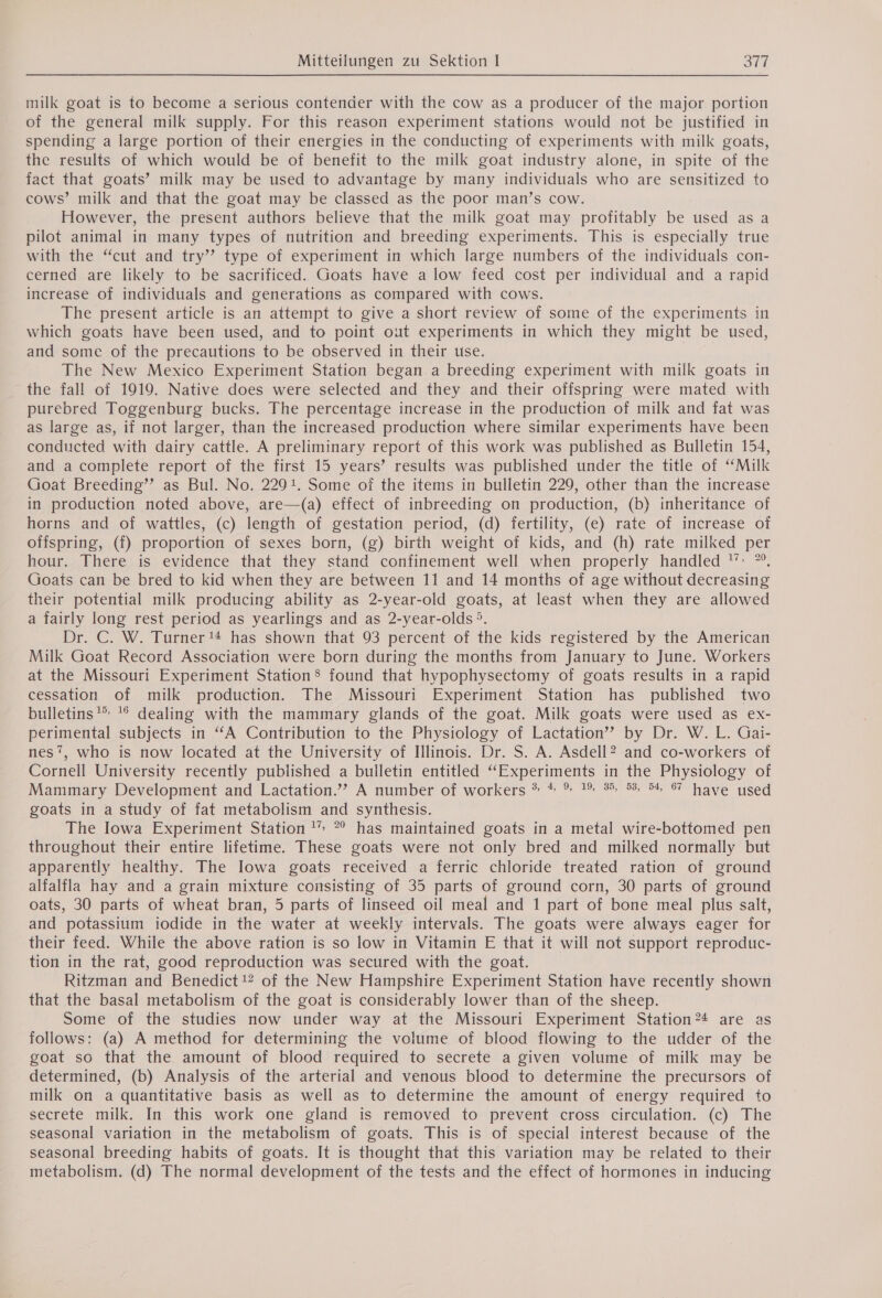 milk goat is to become a serious contender with the cow as a producer of the major portion of the general milk supply. For this reason experiment stations would not be justified in spending a large portion of their energies in the conducting of experiments with milk goats, the results of which would be of benefit to the milk goat industry alone, in spite of the fact that goats’ milk may be used to advantage by many individuals who are sensitized to cows’ milk and that the goat may be classed as the poor man’s cow. However, the present authors believe that the milk goat may profitably be used as a pilot animal in many types of nutrition and breeding experiments. This is especially true with the “cut and try” type of experiment in which large numbers of the individuals con- cerned are likely to be sacrificed. Goats have a low feed cost per individual and a rapid increase of individuals and generations as compared with cows. The present article is an attempt to give a short review of some of the experiments in which goats have been used, and to point out experiments in which they might be used, and some of the precautions to be observed in their use. The New Mexico Experiment Station began a breeding experiment with milk goats in the fall of 1919. Native does were selected and they and their offspring were mated with purebred Toggenburg bucks. The percentage increase in the production of milk and fat was as large as, if not larger, than the increased production where similar experiments have been conducted with dairy cattle. A preliminary report of this work was published as Bulletin 154, and a complete report of the first 15 years’ results was published under the title of “Milk Goat Breeding’ as Bul. No. 2291. Some of the items in bulletin 229, other than the increase in production noted above, are—(a) effect of inbreeding on production, (b) inheritance of horns and of wattles, (c) length of gestation period, (d) fertility, (e) rate of increase of offspring, (f) proportion of sexes born, (g) birth weight of kids, and (h) rate milked per hour. There is evidence that they stand confinement well when properly handled ‘> ”°. Goats can be bred to kid when they are between 11 and 14 months of age without decreasing their potential milk producing ability as 2-year-old goats, at least when they are allowed a fairly long rest period as yearlings and as 2-year-olds 5. Dr. C. W. Turner 14 has shown that 93 percent of the kids registered by the American Milk Goat Record Association were born during the months from January to June. Workers at the Missouri Experiment Station’ found that hypophysectomy of goats results in a rapid cessation of milk production. The Missouri Experiment Station has published two bulletins’ '° dealing with the mammary glands of the goat. Milk goats were used as ex- perimental subjects in “A Contribution to the Physiology of Lactation’ by Dr. W. L. Gai- nes’, who is now located at the University of Illinois. Dr. S. A. Asdell? and co-workers of Cornell University recently published a bulletin entitled “Experiments in the Physiology of Mammary Development and Lactation.”” A number of workers * * % 1% 35 53, 54 67 have used goats in a study of fat metabolism and synthesis. The Iowa Experiment Station ! ° has maintained goats in a metal wire-bottomed pen throughout their entire lifetime. These goats were not only bred and milked normally but apparently healthy. The Iowa goats received a ferric chloride treated ration of ground alfalfla hay and a grain mixture consisting of 35 parts of ground corn, 30 parts of ground oats, 30 parts of wheat bran, 5 parts of linseed oil meal and 1 part of bone meal plus salt, and potassium iodide in the water at weekly intervals. The goats were always eager for their feed. While the above ration is so low in Vitamin E that it will not support reproduc- tion in the rat, good reproduction was secured with the goat. Ritzman and Benedict 12 of the New Hampshire Experiment Station have recently shown that the basal metabolism of the goat is considerably lower than of the sheep. Some of the studies now under way at the Missouri Experiment Station?24 are as follows: (a) A method for determining the volume of blood flowing to the udder of the goat so that the amount of blood required to secrete a given volume of milk may be determined, (b) Analysis of the arterial and venous blood to determine the precursors of milk on a quantitative basis as well as to determine the amount of energy required to secrete milk. In this work one gland is removed to prevent cross circulation. (c) The seasonal variation in the metabolism of goats. This is of special interest because of the seasonal breeding habits of goats. It is thought that this variation may be related to their metabolism. (d) The normal development of the tests and the effect of hormones in inducing