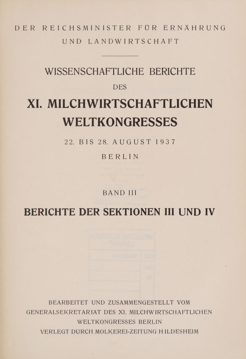 DER RELICEHSMINISTER FUR ERNÄHRUNG RIESEN DWIRTSCHAFT WISSENSCHAFTLICHE BERICHTE DES XI. MILCHWIRTSCHAFTLICHEN WELTKONGRESSES 22. BIS 28. AUGUST 1937 BERLIN BAND III BERICHTE DER SEKTIONEN III UND IV BEARBEITET UND ZUSAMMENGESTELLT VOM GENERALSEKRETARIAT DES XI. MILCHWIRTSCHAFTLICHEN WELTKONGRESSES BERLIN VERLEGT DURCH MOLKEREI-ZEITUNG H ILDESHEIM