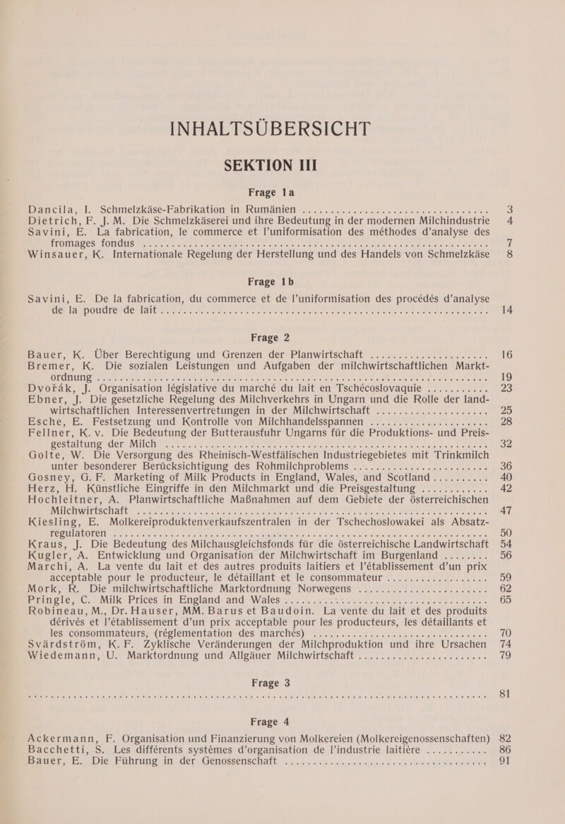 INHALTSUBERSICHT SEKTION III Frage la Dacia, |. Schmelzkäse-Fabrikatien im Rumänien... eed oie es ba on Us Dietrich, F. J. M. Die Schmelzkäserei und ihre Bedeutung in der modernen Milchindustrie Savini, E. La fabrication, le commerce et l’uniformisation des méthodes d’analyse des OO OPEL OSS, GC Ua bh am SEER En ae PAPE TE N A E aah Vi GA ER ARS Winsauer, K. Internationale Regelung der Herstellung und des Handels von Schmelzkäse Frage 1b Savini, E. De la fabrication, du commerce et de l’uniformisation des procédés d’analyse EN ONE A s. one fe aa de BE a a UE QUE D Frage 2 Bauer, K. Über Berechtigung und Grenzen der Planwirtschaft ..................... Bremer, K. Die sozialen Leistungen und Aufgaben der milchwirtschaftlichen Markt- UN RNA ARE RAS a I ber ee Dvoräk, J. Organisation législative du marché du lait en Tschécoslovaquie ........... Ebner, af Die gesetzliche Regelung des Milchverkehrs in Ungarn und die Rolle der land- wirtschaftlichen Interessenvertretungen in der Milchwirtschaft ty ee ee, scene, EB. Festsetzungen und Wontrone von Milchhandelsspannen We. ne ae vs es Fellner, K. v. Die Bedeutung der Butterausfuhr Ungarns für die Produktions- und Preis- OS EN EI PERS a CUS) DT N le re u ae ae Golte, W. Die Versorgung des Rheinisch-Westfälischen Industriegebietes mit Trinkmilch unter: besonderer Berücksichtigung des Rohmilchproblems. 2, mr. nern Gosney, G.F. Marketing of Milk Products in England, Wales, and Scotland .......... Per, H. -Künstliche- Eingriffe in den Milchmarkt und die’ Preisgestaltung ............ Hochleitner, A. Planwirtschaftliche Maßnahmen auf dem Gebiete der österreichischen SH LS IALE Scotia a en RS ON EEE MEN Kiesling, E. Molkereiproduktenverkaufszentralen in der Tschechoslowakei als Absatz- EEE Sr A DUT LA RE PE A a RC Kraus, J. Die Bedeutung des Milchausgleichsfonds für die österreichische Landwirtschaft Kugler, A. Entwicklung und Organisation der Milchwirtschaft im Burgenland ........ Marchi, A. La vente du lait et des autres produits laitiers et l’établissement d’un prix | acceptable pour le:pfoducteur,! lesdetaillant etle consemmateur. N N ren. Mork, R. Die milchwirtschaftliche Marktordnung Norwegens Rn A PE A AE PENDEL ONE NEN Pringle, Senke PriesseinvEnelonavang Males NS rn tee PR ER ne Robineau, M., Dr. Hauser, MM. Barus et Baudoin. La vente du lait et des produits dérivés et l'établissement d’un prix acceptable pour les producteurs, les détaillants et les consommaäreuts; (reglementätion des Marchesy ar run een Svärdström, K.F. Zyklische Veränderungen der Milchproduktion und ihre Ursachen Miedemann- U. Marktordnung und Alleäuer Milchwirtschaft 20... ccs. ee ay ee eier er let ere “6 le lee te) jee: 0 Fes fe: 0) a 10) ee een een ee fe) fer wre: ee ee 6) @ 8 e; ce: 6) 9 0) 6.01 ee ee je) @ Frage 4 Ackermann, F. Organisation und Finanzierung von Molkereien (Molkereigenossenschaften) Bacchetti,s. Les différents, systemes d’organisation, de l/industrie laitiere:.. ..; #1 er lee PMN Tue! A der: Gegessernischalb u... 5 Gt sea bid. rin O0 =] CO 14 16 19 23 29 28 32 36 42 47 50 54 56 59 65 70 19