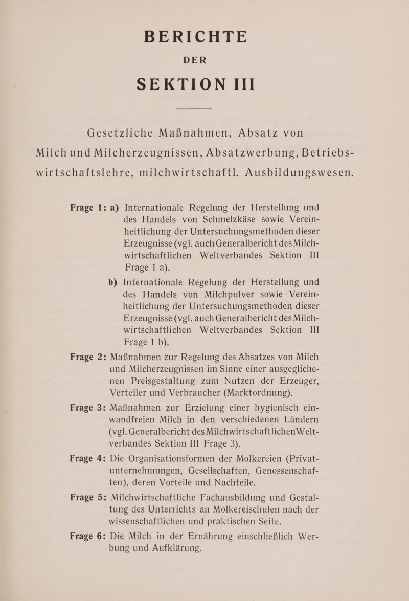 BERICHTE DER SEKTION III Gesetzliche Maßnahmen, Absatz von Milch und Milcherzeugnissen, Absatzwerbung, Betriebs- wirtschaftslehre, milchwirtschaftl. Ausbildungswesen. Frage 1: a) Internationale Regelung der Herstellung und des Handels von Schmelzkäse sowie Verein- heitlichung der Untersuchungsmethoden dieser Erzeugnisse (vgl. auch Generalbericht desMilch- wirtschaftlichen Weltverbandes Sektion Ill Frage la). b) Internationale Regelung der Herstellung und des Handels von Milchpulver sowie Verein- heitlichung der Untersuchungsmethoden dieser Erzeugnisse (vgl. auch Generalbericht desMilch- wirtschaftlichen Weltverbandes Sektion III Frage 1 b). Frage 2: Maßnahmen zur Regelung des Absatzes von Milch und Milcherzeugnissen im Sinne einer ausgegliche- nen Preisgestaltung zum Nutzen der Erzeuger, Verteiler und Verbraucher (Marktordnung). Frage 3: Maßnahmen zur Erzielung einer hygienisch ein- wandfreien Milch in den verschiedenen Ländern (vgl. Generalbericht des MilchwirtschaftlichenWelt- verbandes Sektion HI Frage 3). Frage 4: Die Organisationsformen der Molkereien (Privat- unternehmungen, Gesellschaften, Genossenschaf- ten), deren Vorteile und Nachteile. Frage 5: Milchwirtschaftliche Fachausbildung und Gestal- tung des Unterrichts an Molkereischulen nach der wissenschaftlichen und praktischen Seite. Frage 6: Die Milch in der Ernährung einschließlich Wer- bung und Aufklärung.