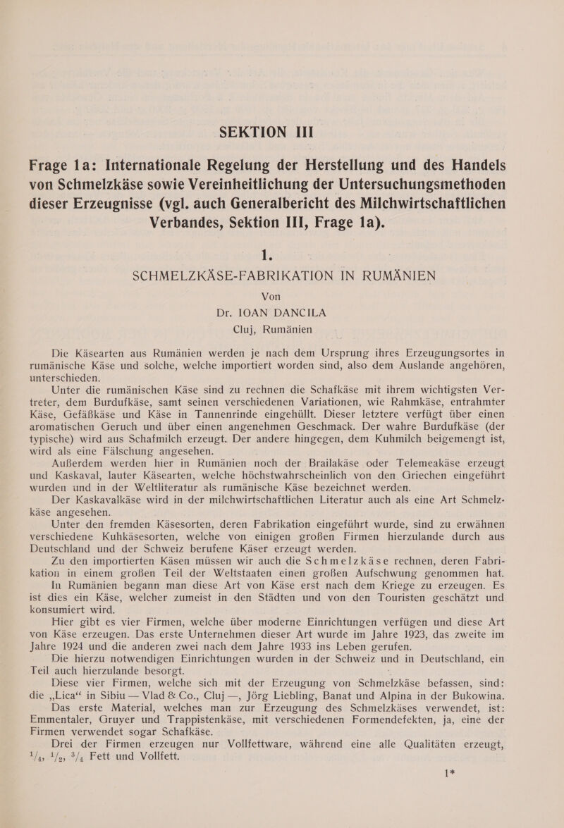 Frage la: Internationale Regelung der Herstellung und des Handels von Schmelzkäse sowie Vereinheitlichung der Untersuchungsmethoden dieser Erzeugnisse (vgl. auch Generalbericht des Milchwirtschaftlichen Verbandes, Sektion III, Frage 1a). hy SCHMELZKASE-FABRIKATION IN RUMANIEN Von Dr. IOAN DANCILA Cluj, Rumänien Die Käsearten aus Rumänien werden je nach dem Ursprung ihres Erzeugungsortes in rumänische Käse und solche, welche importiert worden sind, also dem Auslande angehören, unterschieden. Unter die rumänischen Käse sind zu rechnen die Schafkäse mit ihrem wichtigsten Ver- treter, dem Burdufkäse, samt seinen verschiedenen Variationen, wie Rahmkäse, entrahmter Käse, Gefäßkäse und Käse in Tannenrinde eingehüllt. Dieser letztere verfügt über einen aromatischen Geruch und über einen angenehmen Geschmack. Der wahre Burdufkäse (der typische) wird aus Schafmilch erzeugt. Der andere hingegen, dem Kuhmilch beigemengt ist, wird als eine Fälschung angesehen. Außerdem werden hier in Rumänien noch der Brailakäse oder Telemeakäse erzeugt und Kaskaval, lauter Käsearten, welche höchstwahrscheinlich von den Griechen eingeführt wurden und in der Weltliteratur als rumänische Käse bezeichnet werden. Der Kaskavalkäse wird in der milchwirtschaftlichen Literatur auch als eine Art Schmelz- käse angesehen. Unter den fremden Käsesorten, deren Fabrikation eingeführt wurde, sind zu erwähnen verschiedene Kuhkäsesorten, welche von einigen großen Firmen hierzulande durch aus Deutschland und der Schweiz berufene Käser erzeugt werden. Zu den importierten Käsen müssen wir auch die Schmelzkäse rechnen, deren Fabri- kation in einem großen Teil der Weltstaaten einen großen Aufschwung genommen hat. In Rumänien begann man diese Art von Käse erst nach dem Kriege zu erzeugen. Es ist dies ein Käse, welcher zumeist in den Städten und von den Touristen geschätzt und konsumiert wird. Hier gibt es vier Firmen, N über moderne Einrichtungen verfügen und diese Art von Käse erzeugen. Das erste Unternehmen dieser Art wurde im Jahre 1923, das zweite im Jahre 1924 und die anderen zwei nach dem Jahre 1933 ins Leben gerufen. Die hierzu notwendigen Einrichtungen wurden in der Schweiz u in Deutschland, ein Teil auch hierzulande besorgt. Diese vier Firmen, welche sich mit der Erzeugung von Schmelzkäse befassen, sind: die „Lica“ in Sibiu — Vlad &amp; Co., Cluj —, Jörg Liebling, Banat und Alpina in der Bukowina. Das erste Material, welches man zur Erzeugung des Schmelzkäses verwendet, ist: Emmentaler, Gruyer und Trappistenkäse, mit verschiedenen Formendefekten, ja, eine der Firmen verwendet sogar Schafkäse. | Drei der Firmen erzeugen nur Vollfettware, während eine alle Qualitäten erzeugt, 1/4, 4%, 3/4 Fett und Vollfett, 1*