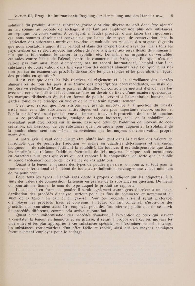 solubilité du produit. Aucune substance grasse d’origine diverse ne doit donc être ajoutée au lait soumis au procédé de séchage; il ne faut pas employer non plus des substances antiseptiques ou conservantes. A cet égard, il faudra procéder d’une façon très rigoureuse, car nous sommes absolument convaincus que l’abus de moyens de conservation dans la fabrication des substances nutritives favorise et multiplie ces maladies des organes digestifs que nous constatons aujourd’hui partout et dans des proportions effrayantes. Dans tous les pays civilisés on se croit aujourd’hui obligé de faire la guerre aux pires fléaux de l’humanité, tels que la tuberculose, le cancer, la syphilis, etc. De même on organise de véritables croisades contre l’abus de l’alcool, contre le commerce des fards, etc. Pourquoi n’essaie- rait-on pas tout aussi bien d’empêcher, par un accord international, l’emploi abusif de substances de conservation dans la préparation des denrées alimentaires? Pourquoi n’insiste- t-on pas sur un examen des procédés de contrôle les plus rapides et les plus utiles à l’égard des produits en question ? Il est vrai que dans les lois relatives au règlement et à la surveillance des denrées alimentaires de tous les pays il se trouve des prescriptions correspondantes, — mais qui les observe réellement? D’autre part, les difficultés du contrôle permettent d’éluder ces lois avec une certaine facilité. Il faut donc se faire un devoir de fixer, d’une manière quelconque, les marques distinctives du lait en forme de poudre servant à l’alimentation humaine, de garder toujours ce principe en vue et de le maintenir rigoureusement. C’est avec raison que l’on attribue une grande importance à la question du poids net; mais celle des substances antiseptiques est bien plus importante encore, surtout si l’on la considère du seul point de vue qui importe, à savoir la protection de la santé humaine. A ce problème se rattache, quoique de façon indirecte, celui de la solubilité, qui cependant peut être résolu sur la même base que celui de l’addition de moyens de con- servation, car beaucoup de ces substances que l’on ajoute pour augmenter la solubilité de la poudre aboutissent aux mêmes inconvénients que les moyens de conservation propre- ment dits. A notre avis il vaut donc mieux être plutôt indulgent dans la fixation des valeurs de l’insoluble que de permettre l’addition — même en quantités déterminées et clairement indiquées — de substances facilitant la solubilité. En tout cas il est indispensable que dans les imprimés de réclame l'addition éventuelle de tels moyens chimiques soit mentionnée en caractères plus gros que ceux qui ont rapport à la composition, de sorte que le public se rende facilement compte de l’existence de ces additions. Quant à la teneur en graisse des types de poudre grasse, on pourra, surtout pour le commerce international et à défaut de toute autre indication, envisager une valeur minimum de 24 pour cent. Pour tous les types, il serait sans doute à propos d’indiquer sur les étiquettes, à la suite des valeurs de composition, la teneur en graisse de la substance en question. De même on pourrait mentionner le nom du type auquel le produit se rapporte. | Pour le lait en forme de poudre il serait également avantageux d’arriver à une stan- dardisation des procédés d’analyse, surtout pour les fins du commerce et notamment au sujet de la teneur en eau et en graisse. Pour ces produits aussi il serait préférable d'employer les procédés fixés et convenus à l’égard du lait condensé, c’est-à-dire des procédés qui pourraient aussi être employés pour des fins internes, plutôt que de se servir de procédés différents, comme cela arrive aujourd’hui. Quant à une uniformisation des procédés d’analyse, à l’exception de ceux qui servent à constater la teneur en humidité et en graisse, il serait à propos de fixer les moyens les plus utiles et les plus appropriés à ces substances spéciales et d’examiner, en même temps, les substances conservatrices d’un effet facile et rapide, ainsi que les moyens chimiques éventuellement employés pour le séchage.