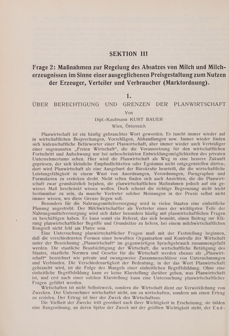 Frage 2: Maßnahmen zur Regelung des Absatzes von Milch und Milch- erzeugnissen im Sinne einer ausgeglichenen Preisgestaltung zum Nutzen der Erzeuger, Verteiler und Verbraucher (Marktordnung). ile UBER BERECHTIGUNG UND GRENZEN DER PLANWIRTSCHAFT Von Dipl.-Kaufmann KURT BAUER Wien, Österreich Planwirtschaft ist ein häufig gebrauchtes Wort geworden. Es taucht immer wieder auf in wirtschaftlichen Besprechungen, Vorschlägen, Abhandlungen usw. Immer wieder finden sich leidenschaftliche Befürworter einer Planwirtschaft, aber immer wieder auch Verteidiger einer sogenannten „Freien Wirtschaft“, die die Voraussetzung für den wirtschaftlichen Fortschritt und Aufschwung nur bei unbeschränkten Entwicklungsmöglichkeiten des privaten Unternehmertums sehen. Hier wird die Planwirtschaft als Weg in eine bessere Zukunft gepriesen, der sich kleinliche Empfindlichkeiten oder Egoismus nicht entgegenstellen dürfen; dort wird Planwirtschaft als eine Ausgeburt der Bürokratie beurteilt, die die wirtschaftliche Leistungsfähigkeit in einem Wust von Anordnungen, Verordnungen, Paragraphen und Formularien zu ersticken droht. Nicht selten finden sich auch Ansichten, die die Planwirt- schaft zwar grundsätzlich bejahen, die planwirtschaftlichen Maßnahmen jedoch auf ein ge- wisses Maß beschränkt wissen wollen. Doch scheint die richtige Begrenzung nicht leicht bestimmbar zu sein, da manche Vertreter solcher Meinungen in der Praxis selbst nicht immer wissen, wo diese Grenze liegen soll. Besonders für die Nahrungsmittelversorgung wird in vielen Staaten eine einheitliche Planung angestrebt. Der Milchwirtschaftler als Vertreter eines der wichtigsten Teile der Nahrungsmittelversorgung wird sich daher besonders häufig mit planwirtschaftlichen Fragen zu beschäftigen haben. Es kann somit ein Referat, das sich bemüht, einen Beitrag zur Klä- rung planwirtschaftlicher Begriffe und Grundsätze zu liefern, bei einem milchwirtschaftlichen Kongreß nicht fehl am Platze sein. Eine Untersuchung planwirtschaftlicher Fragen muß mit der Feststellung beginnen, daß die verschiedensten Formen einer bewußten Organisation und Kontrolle der Wirtschaft unter der Bezeichnung ‚Planwirtschaft“ im gegenwärtigen Sprachgebrauch zusammengefaßt werden. Die staatliche Beaufsichtigung der Wirtschaft, die wirtschaftliche Betätigung des Staates, staatliche Normen und Gesetze für die Wirtschaft werden ebenso als ,,Planwirt- schaft‘ bezeichnet wie private und zwangsweise Zusammenschlüsse von Unternehmungen und Verbänden. Die Verschiedenartigkeit der Bedeutung, in der das Wort Planwirtschaft gebraucht wird, ist die Folge des Mangels einer einheitlichen Begriffsbildung. Ohne eine einheitliche Begriffsbildung kann es keine Klarstellung darüber geben, was Planwirtschaft ist, und erst nach einer solchen Klarstellung kann eine Untersuchung planwirtschaftlicher Fragen geführt werden. Wirtschaften ist nicht Selbstzweck, sondern die Wirtschaft dient zur Verwirklichung von Zwecken. Der Unternehmer wirtschaftet nicht, um zu wirtschaften, sondern um einen Ertrag zu erzielen. Der Ertrag ist hier der Zweck des Wirtschaftens. | Die Vielheit der Zwecke tritt geordnet nach ihrer Wichtigkeit in Erscheinung, sie bilden eine Rangordnung, an deren Spitze der Zweck mit der größten Wichtigkeit steht, der End-