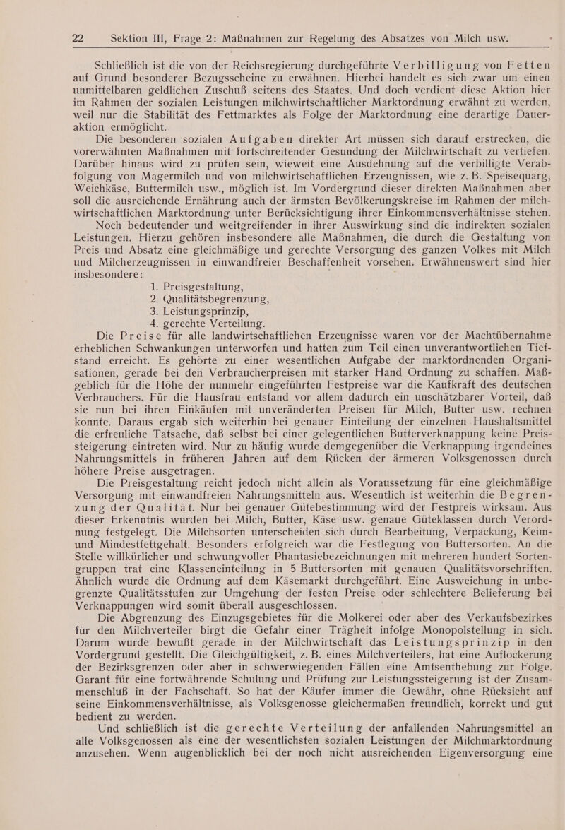 Schließlich ist die von der Reichsregierung durchgeführte Verbilligung von Fetten auf Grund besonderer Bezugsscheine zu erwähnen. Hierbei handelt es sich zwar um einen unmittelbaren geldlichen Zuschuß seitens des Staates. Und doch verdient diese Aktion hier im Rahmen der sozialen Leistungen milchwirtschaftlicher Marktordnung erwähnt zu werden, weil nur die Stabilität des Fettmarktes als Folge der Marktordnung eine derartige Dauer- aktion ermöglicht. Die besonderen sozialen Aufgaben direkter Art müssen sich darauf erstrecken, die vorerwähnten Maßnahmen mit fortschreitender Gesundung der Milchwirtschaft zu vertiefen. Darüber hinaus wird zu prüfen sein, wieweit eine Ausdehnung auf die verbilligte Verab- folgung von Magermilch und von milchwirtschaftlichen Erzeugnissen, wie z.B. Speisequarg, Weichkäse, Buttermilch usw., möglich ist. Im Vordergrund dieser direkten Maßnahmen aber soll die ausreichende Ernährung auch der ärmsten Bevölkerungskreise im Rahmen der milch- wirtschaftlichen Marktordnung unter Berücksichtigung ihrer Einkommensverhältnisse stehen. Noch bedeutender und weitgreifender in ihrer Auswirkung sind die indirekten sozialen Leistungen. Hierzu gehören insbesondere alle Maßnahmen, die durch die Gestaltung von Preis und Absatz eine gleichmäßige und gerechte Versorgung des ganzen Volkes mit Milch und Milcherzeugnissen in einwandireier Beschaffenheit vorsehen. Erwähnenswert sind hier insbesondere: 1. Preisgestaltung, 2. Qualitätsbegrenzung, 3. Leistungsprinzip, 4. gerechte Verteilung. Die Preise für alle landwirtschaftlichen Erzeugnisse waren vor der Machtübernahme erheblichen Schwankungen unterworfen und hatten zum Teil einen unverantwortlichen Tief- stand erreicht. Es gehörte zu einer wesentlichen Aufgabe der marktordnenden Organi- sationen, gerade bei den Verbraucherpreisen mit starker Hand Ordnung zu schaffen. Mab- geblich für die Höhe der nunmehr eingeführten Festpreise war die Kaufkraft des deutschen Verbrauchers. Für die Hausfrau entstand vor allem dadurch ein unschätzbarer Vorteil, daß sie nun bei ihren Einkäufen mit unveränderten Preisen für Milch, Butter usw. rechnen konnte. Daraus ergab sich weiterhin: bei genauer Einteilung der einzelnen Haushaltsmittel die erfreuliche Tatsache, daß selbst bei einer gelegentlichen Butterverknappung keine Preis- steigerung eintreten wird. Nur zu häufig wurde demgegenüber die Verknappung irgendeines Nahrungsmittels in früheren Jahren auf dem Rücken der ärmeren Volksgenossen durch höhere Preise ausgetragen. Die Preisgestaltung reicht jedoch nicht allein als Voraussetzung für eine gleichmäßige Versorgung mit einwandfreien Nahrungsmitteln aus. Wesentlich ist weiterhin die Begren- zung der Qualität. Nur bei genauer Gütebestimmung wird der Festpreis wirksam. Aus dieser Erkenntnis wurden bei Milch, Butter, Käse usw. genaue Güteklassen durch Verord- nung festgelegt. Die Milchsorten unterscheiden sich durch Bearbeitung, Verpackung, Keim- und Mindestfettgehalt. Besonders erfolgreich war die Festlegung von Buttersorten. An die Stelle willkürlicher und schwungvoller Phantasiebezeichnungen mit mehreren hundert Sorten- gruppen trat eine Klasseneinteilung in 5 Buttersorten mit genauen Qualitätsvorschriften. Ähnlich wurde die Ordnung auf dem Käsemarkt durchgeführt. Eine Ausweichung in unbe- grenzte Qualitätsstufen zur Umgehung der festen Preise oder schlechtere Belieferung bei Verknappungen wird somit überall ausgeschlossen. Die Abgrenzung des Einzugsgebietes für die Molkerei oder aber des Verkaufsbezirkes für den Milchverteiler birgt die Gefahr einer Trägheit infolge Monopolstellung in sich. Darum wurde bewußt gerade in der Milchwirtschaft das Leistungsprinzip in den Vordergrund gestellt. Die Gleichgültigkeit, z. B. eines Milchverteilers, hat eine Auflockerung der Bezirksgrenzen oder aber in schwerwiegenden Fällen eine Amtsenthebung zur Folge. Garant für eine fortwährende Schulung und Prüfung zur Leistungssteigerung ist der Zusam- menschluß in der Fachschaft. So hat der Käufer immer die Gewähr, ohne Rücksicht auf seine Einkommensverhältnisse, als Volksgenosse gleichermaßen freundlich, korrekt und gut bedient zu werden. Und schließlich ist die gerechte Verteilung der anfallenden Nahrungsmittel an alle Volksgenossen als eine der wesentlichsten sozialen Leistungen der Milchmarktordnung anzusehen. Wenn augenblicklich bei der noch nicht ausreichenden Eigenversorgung eine