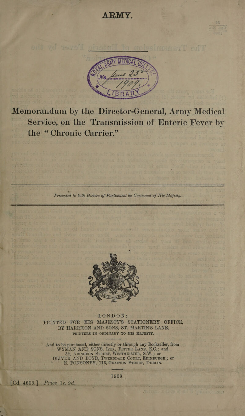  Memoraiudum by the Director-General, Army Medical Service, on the Transmission of Enteric Fever by the “ Chronic Carrier.” Presented to both Houses of Parliament by Command of His Majesty.   7 And to be purchased, either directly or through any Bookseller, from e? WYMAN AND SONS, Lrp., Ferrer Lang, E.C.; and 32, ABINGDON STREET, WESTMINSTER, S.W.; or . OLIVER AND BOYD, TwEEDDALE Court, EDINBURGH ; or ¢ ‘ i. PONSONBY, 116, Grarron STREET, DUBLIN. .  1909. _ [Cd. 4609.] Price, 1s. 9d. .