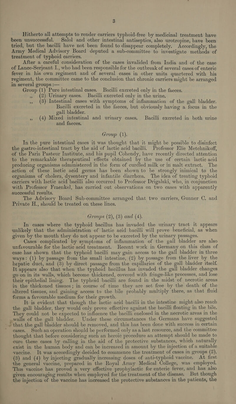 Hitherto all attempts to render carriers typhoid-free by medicinal treatment have been unsuccessful. Salol and other intestinal antiseptics, also urotropine, have been tried, but the bacilli have not been found to disappear completely. Accordingly, the Army Medical Advisory Board deputed a sub-committee to investigate methods of treatment of typhoid carriers. After a careful consideration of the cases invalided from India and of the case of Lance-Serjeant I., who had been responsible for the outbreak of several cases of enteric fever in his own regiment and of several cases in other units quartered with his regiment, the committee came to the conclusion that chronic carriers might be arranged in several groups :— Group (1) Pure intestinal cases. Bacilli excreted only in the faeces. ,, (2) Urinary cases. Bacilli excreted only in the urine. 5, (3) Intestinal cases with symptoms of inflammation of the gall bladder. Bacilli excreted in the faeces, but obviously having a focus in the gall bladder. 5 (4) Mixed intestinal and urinary cases. Bacilli excreted in both urine and faeces. Group (1). In the pure intestinal cases it was thought that it might be possible to disinfect the gastro-intestinal tract by the aid of lactic acid bacilli. Professor Elie Metchnikoff, of the Paris Pasteur Institute, and his pupil Cohendy, have recently directed attention ‘to the remarkable therapeutical effects obtained by the use of certain lactic acid producing organisms administered in the form of curdled milk or in malt extract. The action of these lactic acid germs has been shown to be strongly inimical to the organisms of cholera, dysentery and infantile diarrhoea. The idea of treating typhoid carriers with lactic acid bacilli also occurred to Professor Drigalski, who, in conjunction with Professor Fraenkel, has carried out observations on two cases with apparently successful results. : The Advisory Board Sub-committee arranged that two carriers, Gunner C. and Private H., should be treated on these lines. Groups (2), (3) and (4). In cases where the typhoid bacillus has invaded the urinary tract it appears unlikely that the administration of lactic acid bacilli will prove beneficial, as when given by the mouth they do not appear to be excreted by the urinary passages. Cases complicated by symptoms of inflammation of the gall bladder are also unfavourable for the lactic acid treatment. Recent work in Germany on this class of ease has shown that the typhoid bacilli may gain access to the gall bladder in three ways: (1) by passage from the small intestine, (2) by passage from the liver by the hepatic duct, and (8) by direct passage from the capillaries of the gall bladder itself. It appears also that when the typhoid bacillus has invaded the gall bladder changes go on in its walls, which become thickened, covered with fringe-like processes, and lose their epithelial lining. The typhoid bacilli are found in the midst of necrotic areas in the thickened tissues; in course of time they are set free by the death of the altered tissues, and gaining access to the bile probably multiply there, as that fluid forms a favourable medium for their growth. It is evident that though the lactic acid bacilli in the intestine might also reach the gall bladder, they would only prove effective against the bacilli floating in the bile. They could not be expected to influence the bacilli enclosed in the necrotic areas in the _walls of the gall bladder. Under these circumstances the Germans have suggested =&lt; that the gall bladder should be removed, and this has been done with success in certain * cases. Such an operation should be performed only as a last resource, and the committee thought that before considering such an heroic procedure an attempt should be made to cure these cases by calling in the aid of the protective substances, which naturally exist in the human body and can be increased in amount by the injection of a suitable vaccine. It was accordingly decided to commence the treatment of cases in groups (2), {3) and (4) by injecting gradually increasing doses of anti-typhoid vaccine. At first the general vaccine, prepared in the Royal Army Medical College, was employed. This vaccine has proved a very effective prophylactic for enteric fever, and has also given encouraging results when employed for the treatment of the disease. But though the injection of the vaccine has increased the protective substances in the patients, the