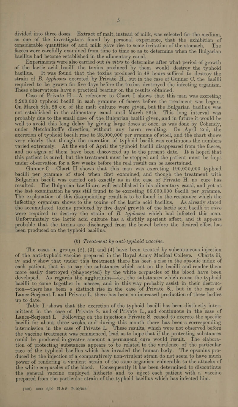 divided into three doses. Extract of malt, instead of milk, was selected for the medium, as one of the investigators found by personal experience, that the exhibition of considerable quantities of acid milk gave rise to some irritation of the stomach. The faeces were carefully examined from time to time so as to determine when the Bulgarian bacillus had become established in the alimentary canal. Experiments were also carried out in vitro to determine after what period of growth of the lactic acid bacilli the toxins produced by them would destroy the typhoid bacillus. It was found that the toxins produced in 48 hours sufficed to destroy the strain of B. typhosus excreted by Private H., but in the case of Gunner C. the bacilli required to be grown for five days before the toxins destroyed the infecting organism. These observations have a practical bearing on the results obtained. Case of Private H.—A reference to Chart I shows that this man was excreting 3,200,000 typhoid bacilli in each gramme of faeces before the treatment was begun. On March 8th, 25 cc. of the malt culture were given, but the Bulgarian bacillus was not established in the alimentary canal until March 26th. This long interval was probably due to the small dose of the Bulgarian bacilli given, and in future it would be well to avoid this long delay by giving large doses at once, as was done by Cohendy, under Metchnikoff’s direction, without any harm resulting. On April 2nd, the excretion of typhoid bacilli rose to 28,000,000 per gramme of stool, and the chart shows very clearly that though the excretion of typhoid bacilli was continuous the numbers varied extremely. At the end of April the typhoid bacilli disappeared from the faeces, and no signs of them have been discovered up to the present date. It is hoped that this patient is cured, but the treatment must be stopped and the patient must be kept under observation for a few weeks before the real result can be ascertained. Gunner C.—Chart II shows that this man was excreting 190,090,000 typhoid bacilli per gramme of stool when first examined, and though the treatment with Bulgarian bacilli was carried out exactly as in the case of Private H. no cure has resulted. The Bulgarian bacilli are well established in his alimentary canal, and yet at the last examination he was still found to be excreting 86,000,000 bacilli per gramme. The explanation of this disappointing result is to be found in the resistance which the infecting organism shows to the toxins of the lactic acid bacillus. As already stated the accumulated toxins produced by five days’ growth of the lactic acid bacilli in vitro were required to destroy the stram of B. typhosus which had infected this man. Unfortunately the lactic acid culture has a slightly aperient affect, and it appears probable that the toxins are discharged from the bowel before the desired effect has been produced on the typhoid bacillus. (b) Treatment by anti-typhord vaccine. The cases in groups (2), (8), and (4) have been treated by subcutaneous injection of the anti-typhoid vaccine prepared in the Royal Army Medical College. Charts iii, iv and v show that under this treatment there has been a rise in the opsonic index of each patient, that is to say the substances which act on the bacilli and render them more easily destroyed (phagocyted) by the white corpuscles of the blood have been developed. As regards the agglutinins—.e., the substances which cause the typhoid bacilli to come together in masses, and in this way probably assist in their destruc- tion—there has been a distinct rise in the case of Private S., but in the case of Lance-Serjeant I. and Private LL. there has been no increased production of these bodies up to date. Table I. shows that the excretion of the typhoid bacilli has been distinctly inter- mittent in the case of Private S. and of Private L., and continuous in the case of Lance-Serjeant I. Following on the injections Private 8. ceased to excrete the specific bacilli for about three weeks, and during this month there has been a corresponding intermission in the case of Private L. These results, which were not observed before the vaccine treatment was commenced, lead us to hope that if the protecting substances could be produced in greater amount a permanent cure would result. The elabora- tion of protecting substances appears to be related to the virulence of the particular race of the typhoid bacillus which has invaded the human body. The opsonins pro- duced by the injection of a comparatively non-virulent strain do not seem to have much power of rendering a virulent strain of the same organism vulnerable to the attacks of the white corpuscles of the blood. Consequently it has been determined to discontinue the general vaccine employed hitherto and to inject each patient with a vaccine prepared from the particular strain of the typhoid bacillus which has infected him. (258) 1000 6/09 H&amp;S P. 09/243