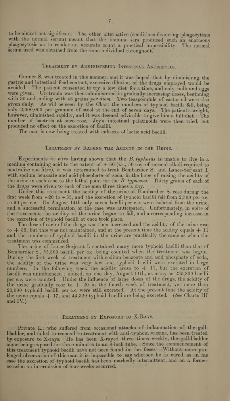 to be almost not significant. The other alternative (conditions favouring phagocytosis with the normal serum) meant that the immune sera produced such an enormous phagocytosis as to render an accurate count a practical impossibility. The normal serum used was obtained from the same individual throughout. TREATMENT BY ADMINISTERING INTESTINAL ANTISEPTICS. Gunner 8. was treated in this manner, and it was hoped that by diminishing the gastric and intestinal food-content, excessive dilution of the drugs employed would be avoided. The patient consented to try a low diet for a time, and only milk and eggs were given. Urotropin was then administered in gradually increasing doses, beginning with 30 and ending with 48 grains per diem. Two teaspoonfuls of castor oil were also given daily. As will be seen by the Chart the numbers of typhoid bacilli fell, being only 2,000,000 per gramme of stool at the end of seven days. The patient’s weight, however, diminished rapidly, and it was deemed advisable to give him a full diet. The number of bacteria at once rose. Jey’s intestinal palatinoids were then tried, but produced no effect on the excretion of bacilli. The man is now being treated with cultures of lactic acid bacilli. TREATMENT BY RAISING THE ACIDITY IN THE URINE. Experiments 7 vitro having shown that the B. typhosus is unable to live in a medium containing acid to the extent of + 50 (z.e., 50 cc. of normal alkali required to neutralize one litre), it was determined to treat Bombardier 8. and Lance-Serjeant I. with sodium benzoate and acid phosphate. of soda, in the hope of raising the acidity of the urine in each case to the lethal point for the B. typhosus. Thirty grains of each of the drugs were given to each of the men three times a day. Under this treatment the acidity of the urine of Bombardier 8. rose during the first week from +20 to +33, and the excretion of typhoid bacilli fell from 2,700 per c.c. to 90 perc.c. On August 14th only seven bacilli per c.c. were isolated from the urine, and a successful termination of the case was anticipated. Unfortunately, in spite of the treatment, the acidity of the urine began to fall, and a corresponding increase in the excretion of typhoid bacilli at once took place. The dose of each of the drugs was then increased and the acidity of the urine rose to + 35, but this was not maintained, and at the present time the acidity equals + 11 and the numbers of typhoid bacilli in the urine are practically the same as when the treatment was commenced. The urine of Lance-Serjeant I. contained many more typhoid bacilli than that of Bombardier S., 55,800 bacilli per ¢.c. being counted when the treatment was begun. During the first week of treatment with sodium benzoate and acid phosphate of soda, the acidity of the urine was very low and typhoid bacilli were excreted in large numbers. In the following week the acidity arose to + 11, but the excretion of bacilli was uninfluenced ; indeed, on one day, August 11th, as many as 235,800 bacilli per c.c. were counted. Under the influence of large doses of the drugs, the acidity of the urine gradually rose to + 20 in the fourth week of treatment, yet more than 20,000 typhoid bacilli per c.c. were still excreted. At the present time the acidity of the urine equals + 17, and 44,320 typhoid bacilli are being excreted. (See Charts II and IV.) TREATMENT BY ExXposurRE To X-RAYS. - Private L., who suffered from. occasional attacks of inflammation of} the: gall- bladder, and failed to respond to treatment with anti-typhoid vaccine, has been treated by exposure to X-rays. He has been X-rayed three times weekly, the: gall-bladder alone being exposed for three minutes to an 8-inch tube. Since the commencement of this treatment typhoid bacilli have not been found in the feces. Without more pro- longed observation of this man it is: impossible to say whether he is cured, as in his case the excretion of typhoid bacilli has-been markedly intermittent, and on a former occasion an intermission of four weeks occurred.