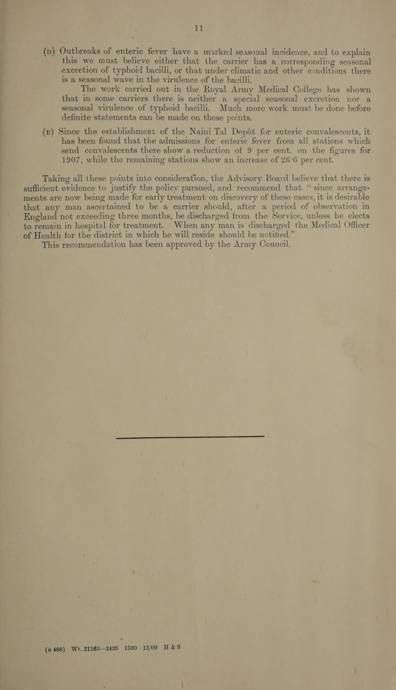 11 (p) Outbreaks uf enteric fever have a marked seasonal incidence, and to explain this we must believe either that the carrier has a corresponding seasonal excretion of typhoid bacilli, or that under climatic and other conditions there is a seasonal wave in the virulence of the bacilli. The work carried out in the Royal Army Medical College has shown that in some carriers there is neither a special seasonal excretion nor a seasonal virulence of typhoid bacilli. Much more work must be done before definite statements can be made on these points. (ze) Since the establishment of the Naini Tal Depét for enteric convalescents, it has been found that the admissions for enteric fever from all stations which send convalescents there show a reduction of 9 per cent. on the figures for 1907, while the remaining stations show an increase of 26°6 per cent. Taking all these points into consideration, the Advisory Board believe that there is sufficient evidence to justify the policy pursued, and recommend that “ since arrange- ments are now being made for early treatment on discovery of these cases, it 1s desirable that any man ascertained to be a carrier should, after a period of observation in England not exceeding three months, be discharged from the Service, unless he elects to remain in hospital for treatment. When any man is discharged the Medical Officer of Health for the district in which he will reside should be notitied.” This recommendation has been approved by the Army Council. (3 488) Wt. 21169—2426 1500 12/09 H&amp;S