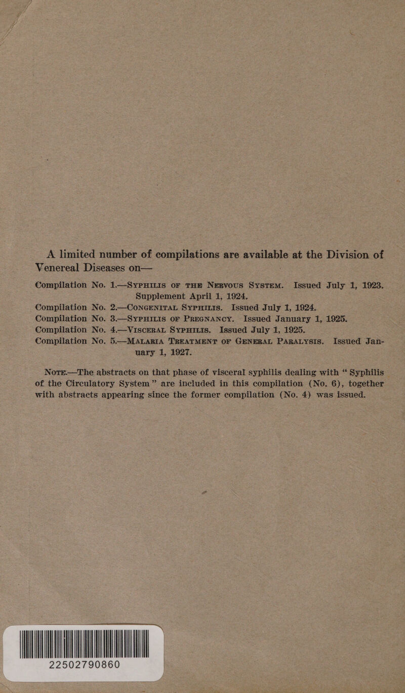 * limited number of compilations are available at the Division of Venereal Diseases on— i Compilation No. 1.—SYPHILIS OF THH NeERvous System. Issued July 1, 1923. Supplement April 1, 1924. Compilation No. 2.—CoNGENITAL SYPHILIS. Issued July 1, 1924. Compilation No. 3.—SyYPHILIS OF PreGNANcy. Issued J anuary 1, 1925. Compilation No. 4.—ViscerAL Sypuiuis. Issued July 1, 1925. Compilation No. 5.—MALARIA TREATMENT OF GENERAL PARALYSIS. Issued Jan- uary 1, 1927. : Note.—The abstracts on that phase of visceral syphilis dealing with “ Syphilis — of the Circulatory System” are included in this compilation (No. 6), together with abstraets appearing since the former compilation (No. 4) was issued. ‘ERO 22502790860