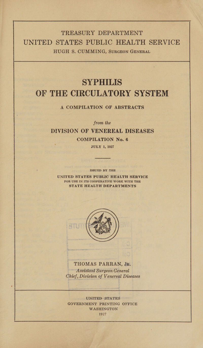 TREASURY DEPARTMENT UNITED STATES PUBLIC HEALTH SERVICE HUGH S. CUMMING, SuRGEON GENERAL SYPHILIS OF THE CIRCULATORY SYSTEM A COMPILATION OF ABSTRACTS from the DIVISION OF VENEREAL DISEASES COMPILATION No. 6 JULY 1, 1927 ISSUED BY THE UNITED STATES PUBLIC HEALTH SERVICE FOR USE IN ITS COOPERATIVE WORK WITH THE STATE HEALTH DEPARTMENTS  THOMAS PARRAN, JR. Assistant Surgeon General Chief, Division of Venereal Diseases UNITED STATES GOVERNMENT PRINTING OFFICE WASHINGTON 1927