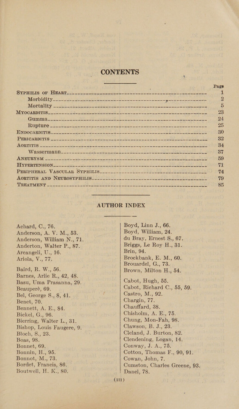 CONTENTS j Page SYEPrIEis.Of} PiBART So oye et ee, ee Se eS Le ti) oe ee 1 MIOPUIORCY 200 2 hes a eae ah Bs 8 pones scesaucase Ds IVEGE TRUE = Ste i eee a Se oh 8 SP ea ae ee D MYOCARDITIS“ 3 4a ee i oN BESS NNEC ee gate ten et Se ORS ngs NER aa 23 COD S000 1; Hae eiprUnnaess Uptieie ime) casomend: OR. Fs. 55: ty le iN eR er a vO oe mers ere ey neg 24. BRR UE Bs RE tes a BSA at ahs a eee 25 EINDOCARDIVTR: 2220 5 geese he a 30 PeRRIGARDP PIG ico Se ser Shr ee ee A ee eo ee ee ned 32 AORTITIG oon pi et oe ge oe ek ie ee Ee a ae eee ge 34 Wasserman 22S a i ee te de ee Se a ta 37 LIN RG SOME se wh are Pt os A eo te ee Oe 59 RSPR TEIN SION oo ts or Se ei a eS be Sade ca 71 PERIPHERAL VASCULAR SYPHILIS..0 0 21 2032 ee GR od Bie ie 74 AORTITIS: AND NEUBOSYPHILASs JO 2575 0%.) 0 oS a SOE Re 79 AUTHOR INDEX Achard, C., 76. Boyd, Linn J., 66. Anderson, A. V. M., 53. Boyd, William, 24. Anderson, William N., 71. du Bray, Ernest S., 67. Anderton, Walter P., 87. Briggs, Le Roy H., 31. Arcangeli, U., 16. Brin, 94. Ariola, Vi. tls Brockbank, E. M., 60. Brouardel, G., 73. Baird, R. W., 56. . Brown, Milton H., 54. Barnes, Arlie R., 42, 48. Basu, Uma Prasanna, 29. | Cabot, Hugh, 55. Beauperé, 69. Cabot, Richard C., 55, 59. Bel, George S., 8, 41. Castro, M., 92. Benet, 70. | Chargin, 77. Bennett, A. E., 84. ; Chauffard, 38. Bickel, G., 96. Chisholm, A. E., 75. Bierring, Walter L., 31. Chung, Mon-Fah, 98. Bishop, Louis Faugere, 9. Clawson, B. J., 23. Bloch, 8., 23. Cleland, J. Burton, 82. Boas, 98. Clendening, Logan, 14. Bonnet, 69. Conway, J. A., 75. Bonnin, H., 95. | Cotton, Thomas F., 90, 91. Bonnot, M., 73. Cowan, John, 7. Bordet, Francis, 86. ~Cumston, Charles Greene, 93. Boutwell, H. K., 80. Danel, 78. (111)