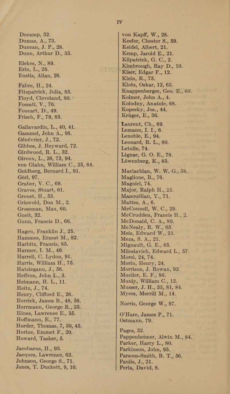 Ducamp, 32. Dumas, A., 73. Duncan, J. P., 28. Dunn, Arthur D., 35. Elekes, N., 89. Erin, L., 26. Eustis, Allan, 26. Fabre, H., 24. Fitzpatrick, Julia, 85. Floyd, Cleveland, 80. Fossati, V., 76. Foucart, D., 49. Frisch, F., 79, 83. Gallavardin, L., 40, 41. Gammel, John A., 98. Génévrier, J., 72. Gibbes, J. Heyward, 72. Girdwood, R. L., 32. Giroux, L., 26, 73, 94. Goldberg, Bernard I., 91. Gorl, 97. . Graber, V. C., 69. Graves, Stuart, 61. Grenet, H., 53. Griswold, Don M., 2. Grossman, Max, 60. Gueit, 32. Gunn, Francis D., 66. Hagen, Franklin J., 25. Hammes, Ernest M., 82. Harbitz, Francis, 85. Harmer, I. M., 49. Harrell, C. Lydon, 91. Harris, William H., 75. Hatzieganu, J., 56. Heffron, John L., 3. Heimann, H. L., 11. Heitz, J., 74. Henry, Clifford E., 26. Hines, Lawrence E., 35. Hoffmann, E., 77. Horine, Emmet F., 20. Howard, Tasker, 5. Jacobaeus, H., 93. Jacques, Lawrence, 62. Johnson, George S., 71. Jones, T. Duckett, 9, 10. von Kapff, W., 28. Keefer, Chester S., 59. Keidel, Albert, 21. Kemp, Jarold E., 21. Kilpatrick, G. C., 2. Kimbrough, Ray D., 10. Klein, R., 73. Klotz, Oskar, 12, 63. Knappenberger, Geo. E., 60. Kolmer, John A., 4. Kolodny, Anatole, 68. Kopecky, Jos., 44. Kriger, E., 36. Laurent, Ch., 69. Lemann, I. I., 6. Lenoble, E., 94. Leonard, R. L., 80. Letulle, 74. Lignac, G. O. E., 78. Lowenberg, K., 83. Maclachlan, W. W. G., 58. Maglione, R., 76. Magniel, 74. Major, Ralph H., 25. Manouélian, Y., 71. Mattes, A., 6. McConnell, W. C., 29. McCrudden, Francis H., 2. McDonald, C. A., 80. McNealy, R. W., 65. Meis, Edward W., 31. Meza, 8. A., 21. Mignault, G. E., 65. Miloslavich, Edward L., 57. Morel, 24, 74. Morin, Henry, 24. Morrison, J. Rowan, 92. Mueller, E. F., 86. Munly, William C., 12. Musser, J. H., 33, 81, 84. Myers, Merrill M., 14. Norris, George W., 97. O’Hare, James P., 71. Ostmann, 79. Pages, 32. Parker, Harry L., 80. Parkinson, John, 95. Parsons-Smith, B. T., 56. Paulis, J., 21. Perla, David, 8.