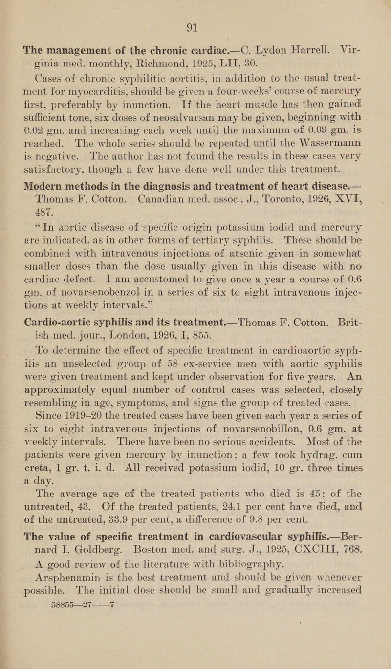 The management of the chronic cardiac.—C. Lydon Harrell. Vir- ginia med. monthly, Richmond, 1925, LIT, 30. Cases of chronic syphilitic aortitis, in addition to the usual treat- ment for myocarditis, should be given a four-weeks’ course of mercury first, preferably by inunction. If the heart muscle has then gained sufficient tone, six doses of neosalvarsan may be given, beginning with 0.02 gm. and increasing each week until the maximum of 0.09 gm. is reached. The whole series should be repeated until the Wassermann is negative. The author has not found the results in these cases very satisfactory, though a few have done well under this treatment. Modern methods in the diagnosis and treatment of heart disease. Thomas F, Cotton. Canadian med. assoc., J., Toronto, 1926, XVI, 487. “In aortic disease of specific origin potassium iodid and mercury are indicated, as in other forms of tertiary syphils. These should be combined with intravenous injections of arsenic given in somewhat: smaller doses than the dose usually given in this disease with no cardiac defect. I am accustomed to give once a year a course of 0.6 em. of novarsenobenzol in a series.of six to eight intravenous injec- tions at weekly intervals.”  Cardio-aortic syphilis and its treatment.—Thomas F. Cotton. Brit- ish med. jour., London, 1926, I, 855. To determine the effect of specific treatment in cardioaortic syph- ilis an unselected group of 58 ex-service men with aortic syphilis were given treatment and kept under observation for five years. An approximately equal number of control cases was selected, closely resembling in age, symptoms, and signs the group of treated cases. Since 1919-20 the treated cases have been given each year a series of six to eight intravenous injections of novarsenobillon, 0.6 gm. at weekly intervals. There have been no serious accidents. Most of the patients were given mercury by inunction; a few took hydrag. cum creta, 1 gr. t.1. d. All received potassium iodid, 10 gr. three times a day. The average age of the treated patients who died is 45; of the untreated, 43. Of the treated patients, 24.1 per cent have died, and of the untreated, 33.9 per cent, a difference of 9.8 per cent.  The value of specific treatment in cardiovascular syphilis.—Ber- nard I. Goldberg. Boston med. and surg. J., 1925, CXCIII, 768. A good review of the literature with bibliography. Arsphenamin is the best treatment and should be given whenever possible. The initial dose should be small and gradually increased 58855—27 7 