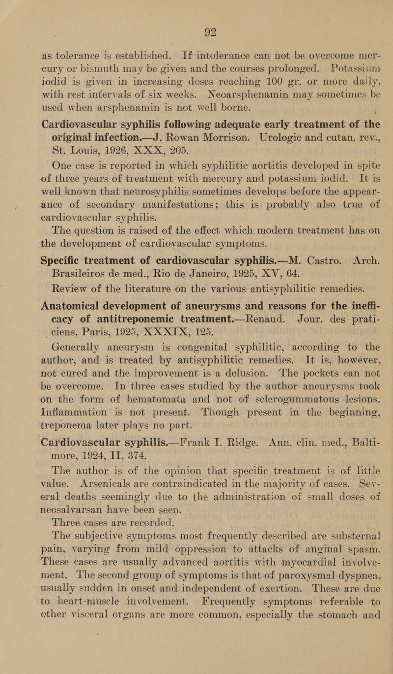 as tolerance is established. If intolerance can not be overcome mer- cury or bismuth may be given and the courses prolonged. Potassium iodid is given in increasing doses reaching 100 gr. or more daily, with rest intervals of six weeks. Neoarsphenamin may sometimes be used when arsphenamin is not well borne. Cardievascular syphilis following adequate early treatment of the original infection.—J. Rowan Morrison. Urologic and cutan. rev., St. Louis, 1926, XXX, 205. | One case is reported in which syphilitic aortitis developed in spite of three years of treatment with mercury and potassium iodid. It is well known that neurosyphilis sometimes develops before the appear- ance of secondary manifestations; this is probably also true of cardiovascular syphilis. The question is raised of the effect which modern treatment has on the development of cardiovascular symptoms.  Specific treatment of cardiovascular syphilis.—M. Castro. Arch. Brasileiros de med., Rio de Janeiro, 1925, XV, 64. Review of the literature on the various antisyphilitic remedies. Anatomical development of aneurysms and reasons for the ineffi- cacy of antitreponemic treatment.—Renaud. Jour. des prati- _elens, Paris, 1925, XX XIX, 125 Generally aneurysm is congenital syphilitic, according to the author, and is treated by antisyphilitic remedies. It is, however, not cured and the improvement is a delusion. ‘The pockets can not be overcome. In three cases studied by the author aneurysms took on the form of hematomata and not of sclerogummatous lesions. Inflammation is not present. Though present in the beginning, treponema later plays no part. Cardiovascular syphilis.——Frank I. Ridge. Ann. clin. med., Balti- more, 1924, IT, 374. The author is of the opinion that specific treatment is of little value. Arsenicals are contraindicated in the majority of cases. Sev- eral deaths seemingly due to the administration of small doses of neosalvarsan have been seen. Three cases are recorded. The subjective symptoms most frequently described are substernal pain, varying from mild oppression to attacks of anginal spasm. These cases are usually advanced aortitis with myocardial involve- ment. The second group of symptoms is that of paroxysmal dyspnea, usually sudden in onset and independent of exertion. These are due to heart-muscle involvement. Frequently symptoms referable to other visceral organs are more common, especially the stomach and