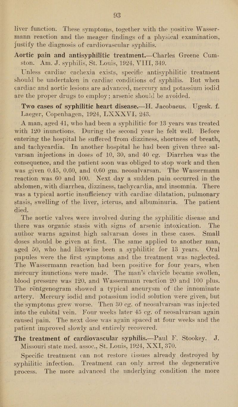 liver function. These symptoms, together with the positive Wasser- mann reaction and the meager findings of a physical examination, justify the diagnosis of cardiovascular syphilis. Aortic pain and antisyphilitic treatment.—Charles Greene Cum- ston. Am. J. syphilis, St. Louis, 1924, VIIT, 349. Unless cardiac cachexia exists, specific antisyphilitic treatment should be undertaken in cardiac conditions of syphilis. But when cardiac and aortic lesions are advanced, mercury and potassium iodid are the proper drugs to employ; arsenic should be avoided. Two cases of syphilitic heart disease.—H. Jacobaeus. Ugesk. f. Laeger, Copenhagen, 1924, LA XXVI, 243. A man, aged 41, who had been a syphilitic for 13 years was treated with 120 inunctions. During the second year he felt well. Before entering the hospital he suffered from dizziness, shortness of breath, and tachycardia. In another hospital he had been given three sal- varsan injections in doses of 10, 30, and 40 cg. Diarrhea was the consequence, and the patient soon was obliged to stop work and then was given 0.45, 0.60, and 0.60 gm. neosalvarsan. The Wassermann reaction was 60 and 100. Next day a sudden pain occurred in the abdomen, with diarrhea, dizziness, tachycardia, and insomnia. There was a typical aortic insufficiency with cardiac dilatation, pulmonary stasis, swelling of the liver, icterus, and albuminuria. The patient died. | The aortic valves were involved during the syphilitic disease and there was organic stasis with signs of arsenic intoxication. The author warns against high salvarsan doses in these cases. Small doses should be given at first. The same applied to another man, aged 50, who had lkewise been a syphilitic for 13 years. Oral papules were the first symptoms and the treatment was neglected. The Wassermann reaction had been positive for four years, when mercury inunctions were made. ‘The man’s clavicle became swollen, blood pressure was 120, and Wassermann reaction 20 and 100 plus. The réntgenogram showed a typical aneurysm of the innominate artery. Mercury iodid and potassium iodid solution were given, but the symptoms grew worse. Then 30 cg. of neosalvarsan was injected into the cubital vein. Four weeks later 45 cg. of neosalvarsan again caused pain. The next dose was again spaced at four weeks and the patient improved slowly and entirely recovered. The treatment of cardiovascular syphilis——Paul F. Stookey. J. Missouri state med. assoc., St. Louis, 1924, X-XI, 370. Specific treatment can not restore tissues already destroyed by syphilitic infection. Treatment can only arrest the degenerative process. The more advanced the underlying condition the more