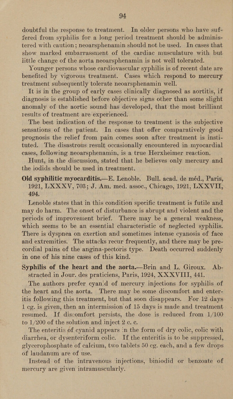doubtful the response to treatment. In older persons who have suf- tered from syphilis for a long period treatment should be adminis- tered with caution; neoarsphenamin should not be used. In cases that. show marked embarrassment of the cardiac musculature with but. little change of the aorta neoarsphenamin is not well tolerated. Younger persons whose cardiovascular syphilis is of recent date are benefited by vigorous treatment. Cases which respond to mercury treatment subsequently tolerate neoarsphenamin well. It is in the group of early cases clinically diagnosed as aortitis, if diagnosis is established before objective signs other than some slight anomaly of the aortic sound has developed, that the most brilliant results of treatment are experienced. The best indication of the response to treatment is the subjective sensations of the patient. In cases that offer comparatively good prognosis the relief from pain comes soon after treatment is insti- tuted. The disastrous result occasionally encountered in myocardial cases, following neoarsphenamin, is a true Herxheimer reaction. Hunt, in the discussion, stated that he believes only mercury and the iodids should be used in treatment. Old syphilitic myocarditis.—E. Lenoble. Bull. acad. de méd., Paris, 1921, LXX XV, 703; J. Am. med. assoc., Chicago, 1921, LX XVII, 494, , Lenoble states that in this condition specific treatment is futile and may do harm. The onset of disturbance is abrupt and violent and the - periods of improvement brief. There may be a general weakness, which seems to be an essential characteristic of neglected syphilis. There is dyspnea on exertion and sometimes intense cyanosis of face and extremities. The attacks recur frequently, and there may be pre- cordial pains of the angina-pectoris type. Death occurred suddenly in one of his nine cases of this kind. Syphilis of the heart and the aorta.—Brin and L. Giroux. Ab- stracted in Jour. des praticiens, Paris, 1924, XX XVIII, 441. The authors prefer cyan:d of mercury injections for syphilis of the heart and the aorta. There may be some discomfort and enter- itis following this treatment, but that soon disappears. For 12 days 1 cg. is given, then an intermission of 15 days is made and treatment resumed. If discomfort persists, the dose is reduced from 1/100 to 1/200 of the solution and inject 2 ¢. ¢. The enteritis of cyanid appears ‘n the form of dry colic, colic with diarrhea, or dysenteriform colic. If the enteritis is to be suppressed, elycerophosphate of calcium, two tablets 50 cg. each, and a few drops of laudanum are of use. Instead of the intravenous injections, biniodid or Herisilte of mercury are given intramuscularly.